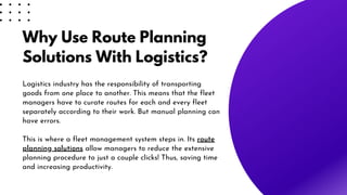 Why Use Route Planning
Solutions With Logistics?
Logistics industry has the responsibility of transporting
goods from one place to another. This means that the fleet
managers have to curate routes for each and every fleet
separately according to their work. But manual planning can
have errors.
This is where a fleet management system steps in. Its route
planning solutions allow managers to reduce the extensive
planning procedure to just a couple clicks! Thus, saving time
and increasing productivity.
 
