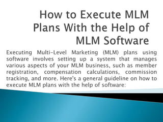 Executing Multi-Level Marketing (MLM) plans using
software involves setting up a system that manages
various aspects of your MLM business, such as member
registration, compensation calculations, commission
tracking, and more. Here's a general guideline on how to
execute MLM plans with the help of software:
 