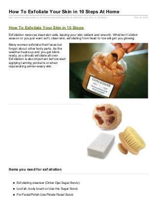 http://www.empowernetwork.com/awesomeleads/blog/how-to-exfoliate-your-skin-in-10-steps/ May 31, 2013
How To Exfoliate Your Skin in 10 Steps At Home
How To Exfoliate Your Skin in 10 Steps
Exfoliation removes dead skin cells, leaving your skin radiant and smooth. Whether it’s bikini
season or you just want soft, clean skin, exfoliating from head to toe will get you glowing.
Many women exfoliate their faces but
forget about other body parts. As the
weather heats up and you get bikini-
ready, you should exfoliate all over.
Exfoliation is also important before start
applying tanning products or when
rejuvenating winter-weary skin.
Items you need for exfoliation
Exfoliating cleanser (Order Ojai Sugar Scrub)
Loofah, body brush or Use the Sugar Scrub
For Facial Polish Use Petals Facial Scrub
 
