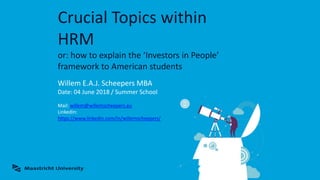 Crucial Topics within
HRM
or: how to explain the ‘Investors in People’
framework to American students
Willem E.A.J. Scheepers MBA
Date: 04 June 2018 / Summer School
Mail: willem@willemscheepers.eu
Linkedin:
https://www.linkedin.com/in/willemscheepers/
 
