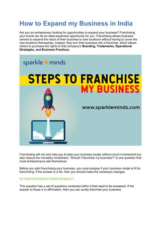 How to Expand my Business in India
Are you an entrepreneur looking for opportunities to expand your business? Franchising
your brand can be an ideal expansion opportunity for you. Franchising allows business
owners to expand the reach of their business to new locations without having to cover the
new locations themselves. Instead, they turn their business into a franchise, which allows
others to purchase the rights to that company's Branding, Trademarks, Operational
Strategies, and Business Practices.
Franchising will not only help you to take your business locally without much involvement but
also reduce the monetary investment. “Should I franchise my business?" is one question that
most entrepreneurs ask themselves
Before you start franchising your business, you must analyse if your business model is fit for
franchising. If the answer is a No, then you should make the necessary changes.
IS YOUR BUSINESS FRANCHISABLE?
This question has a set of questions contained within it that need to be answered. If the
answer to those is in affirmation, then you can surely franchise your business.
 