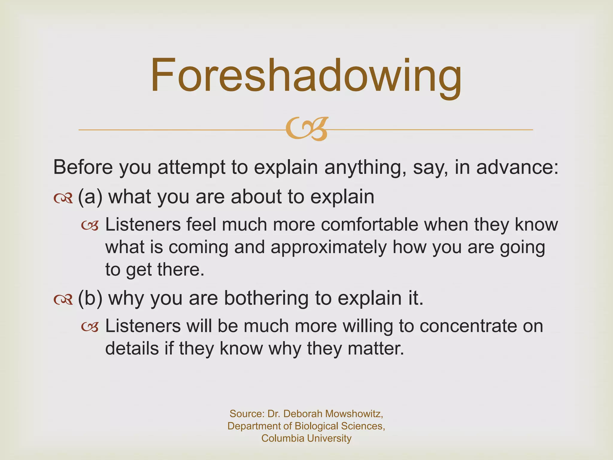 Foreshadowing
                 
Before you attempt to explain anything, say, in advance:
 (a) what you are about to explain
    Listeners feel much more comfortable when they know
     what is coming and approximately how you are going
     to get there.
 (b) why you are bothering to explain it.
    Listeners will be much more willing to concentrate on
     details if they know why they matter.


                    Source: Dr. Deborah Mowshowitz,
                    Department of Biological Sciences,
                          Columbia University
 