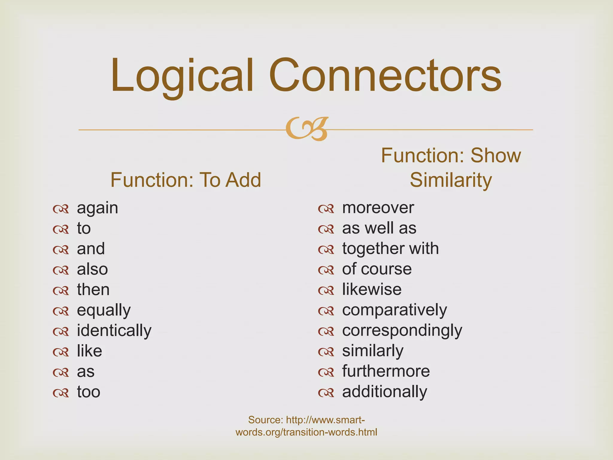 Logical Connectors
                 Function: Show
        Function: To Add                               Similarity
   again                                  moreover
   to                                     as well as
   and                                    together with
   also                                   of course
   then                                   likewise
   equally                                comparatively
   identically                            correspondingly
   like                                   similarly
   as                                     furthermore
   too                                    additionally
                       Source: http://www.smart-
                     words.org/transition-words.html
 