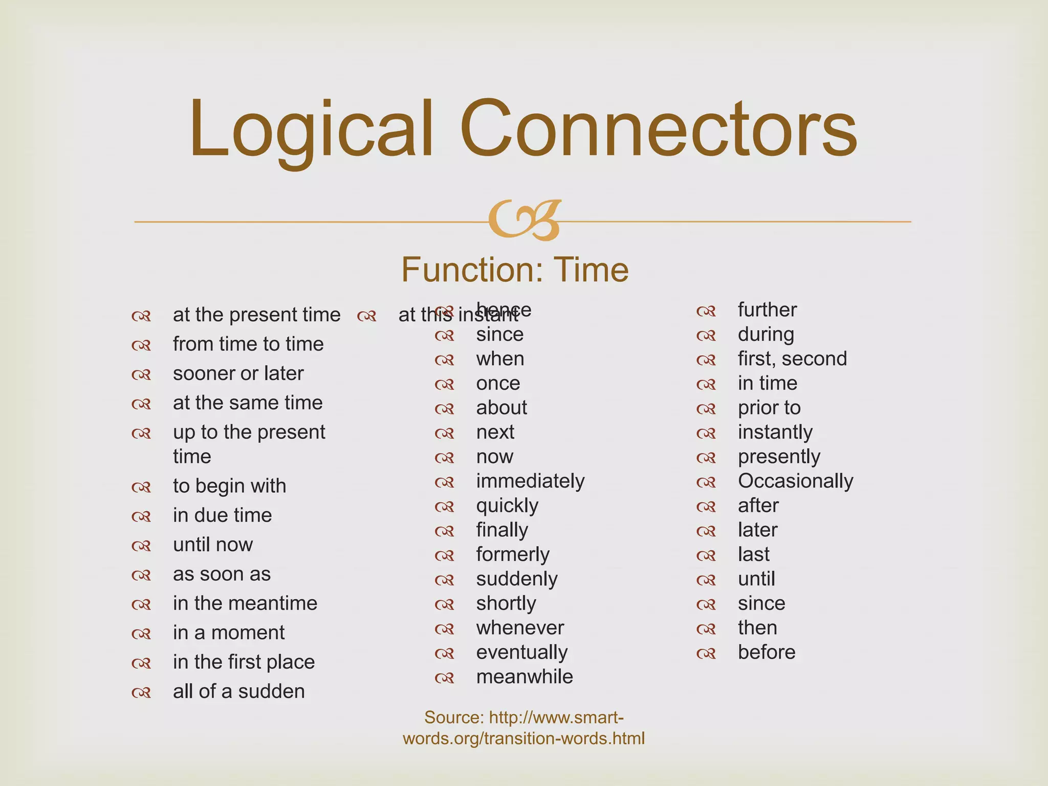 Logical Connectors
             
                            Function: Time
   at the present time          hence
                            at this instant                      further
   from time to time             since                         during
                                  when                          first, second
   sooner or later               once                          in time
   at the same time              about                         prior to
   up to the present             next                          instantly
    time                          now                           presently
   to begin with                 immediately                   Occasionally
   in due time                   quickly                       after
                                  finally                       later
   until now                     formerly                      last
   as soon as                    suddenly                      until
   in the meantime               shortly                       since
   in a moment                   whenever                      then
   in the first place            eventually                    before
                                  meanwhile
   all of a sudden
                              Source: http://www.smart-
                            words.org/transition-words.html
 