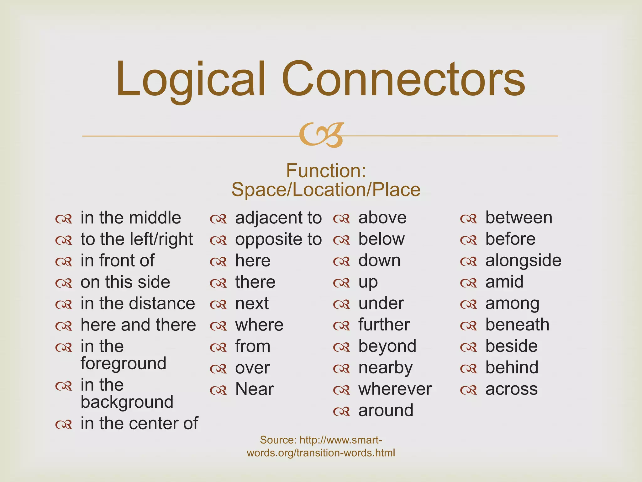 Logical Connectors
               
                               Function:
                          Space/Location/Place
 in the middle          adjacent to            above         between
 to the left/right      opposite to            below         before
 in front of            here                   down          alongside
 on this side           there                  up            amid
 in the distance        next                   under         among
 here and there         where                  further       beneath
 in the                 from                   beyond        beside
  foreground             over                   nearby        behind
 in the                 Near                   wherever      across
  background                                     around
 in the center of
                             Source: http://www.smart-
                           words.org/transition-words.html
 