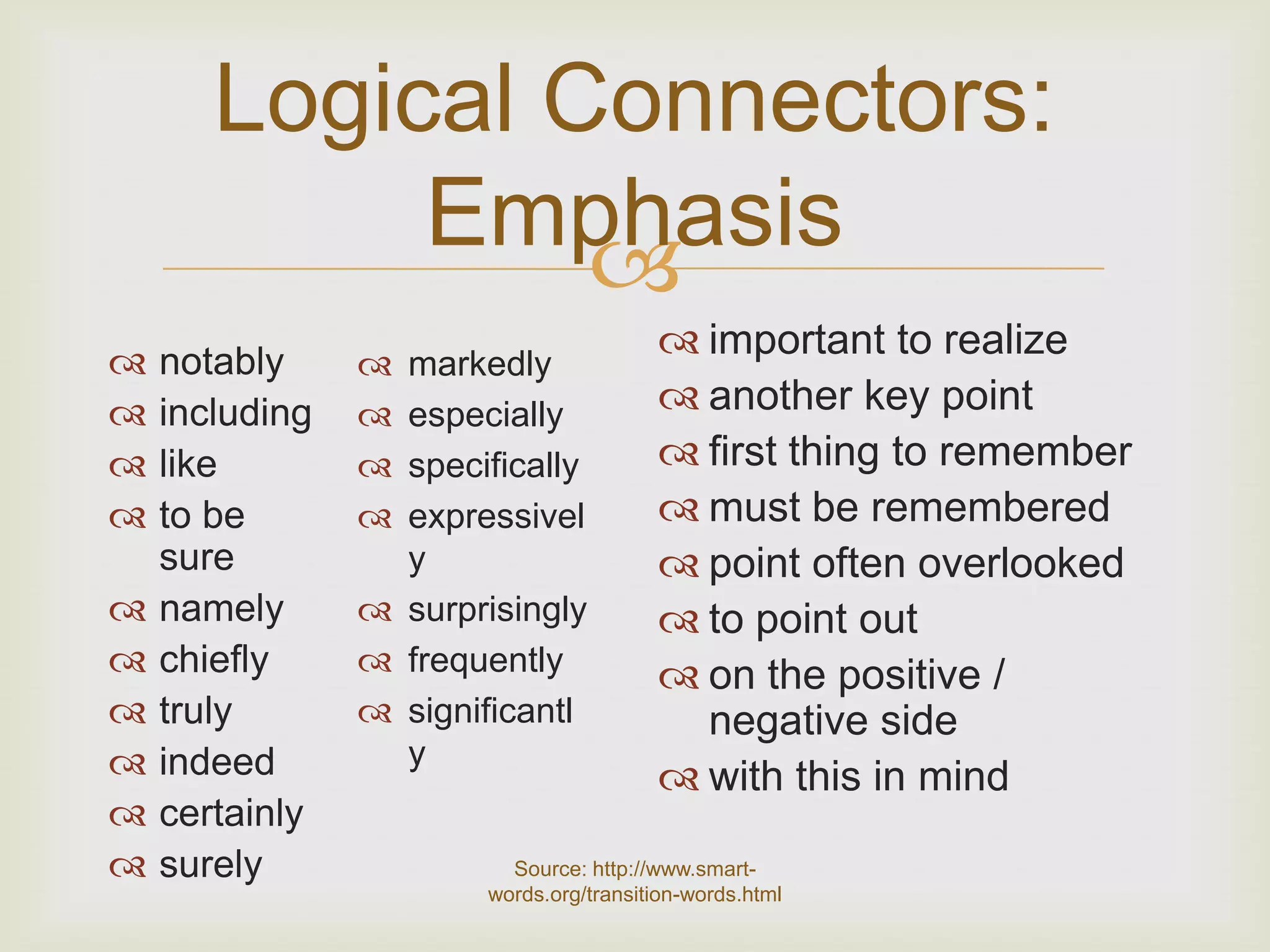 Logical Connectors:
            Emphasis
                

                                         important to realize
    notably      markedly
   including    especially             another key point
   like         specifically           first thing to remember
   to be        expressivel            must be remembered
    sure          y                      point often overlooked
   namely       surprisingly           to point out
   chiefly      frequently             on the positive /
   truly        significantl            negative side
   indeed        y
                                         with this in mind
   certainly
   surely               Source: http://www.smart-
                       words.org/transition-words.html
 