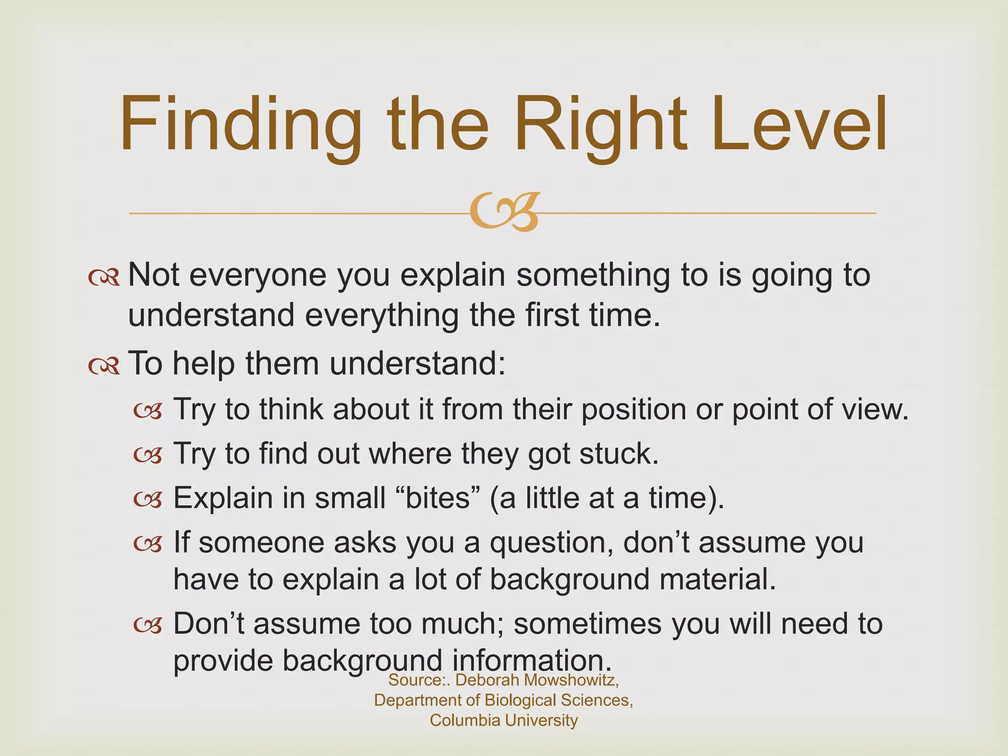 Finding the Right Level
           
 Not everyone you explain something to is going to
  understand everything the first time.
 To help them understand:
   Try to think about it from their position or point of view.
   Try to find out where they got stuck.
   Explain in small “bites” (a little at a time).
   If someone asks you a question, don’t assume you
    have to explain a lot of background material.
   Don’t assume too much; sometimes you will need to
    provide background information.
                     Source:. Deborah Mowshowitz,
                    Department of Biological Sciences,
                          Columbia University
 