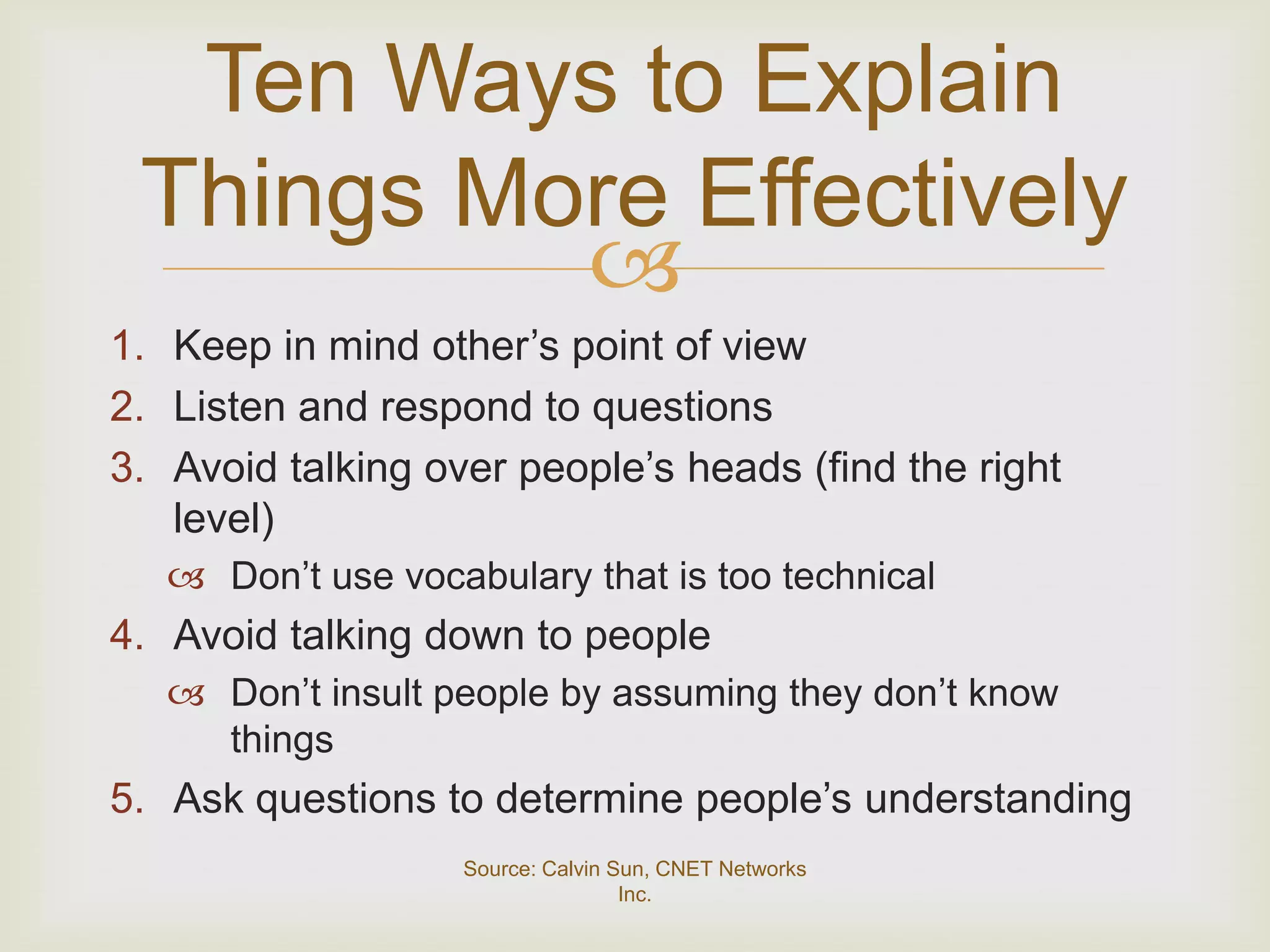 Ten Ways to Explain
 Things More Effectively
          
1. Keep in mind other’s point of view
2. Listen and respond to questions
3. Avoid talking over people’s heads (find the right
   level)
    Don’t use vocabulary that is too technical
4. Avoid talking down to people
    Don’t insult people by assuming they don’t know
     things
5. Ask questions to determine people’s understanding
                   Source: Calvin Sun, CNET Networks
                                   Inc.
 