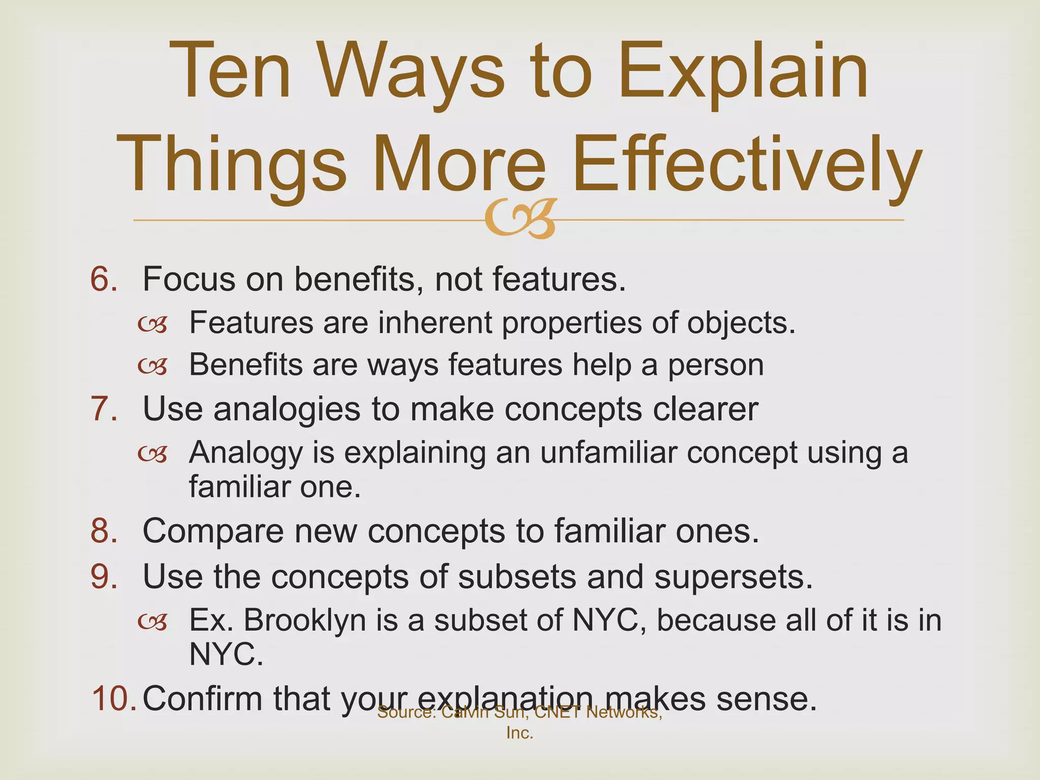 Ten Ways to Explain
 Things More Effectively
          
6. Focus on benefits, not features.
    Features are inherent properties of objects.
    Benefits are ways features help a person
7. Use analogies to make concepts clearer
    Analogy is explaining an unfamiliar concept using a
     familiar one.
8. Compare new concepts to familiar ones.
9. Use the concepts of subsets and supersets.
    Ex. Brooklyn is a subset of NYC, because all of it is in
     NYC.
10. Confirm that your explanation makes sense.
                   Source: Calvin Sun, CNET Networks,
                              Inc.
 