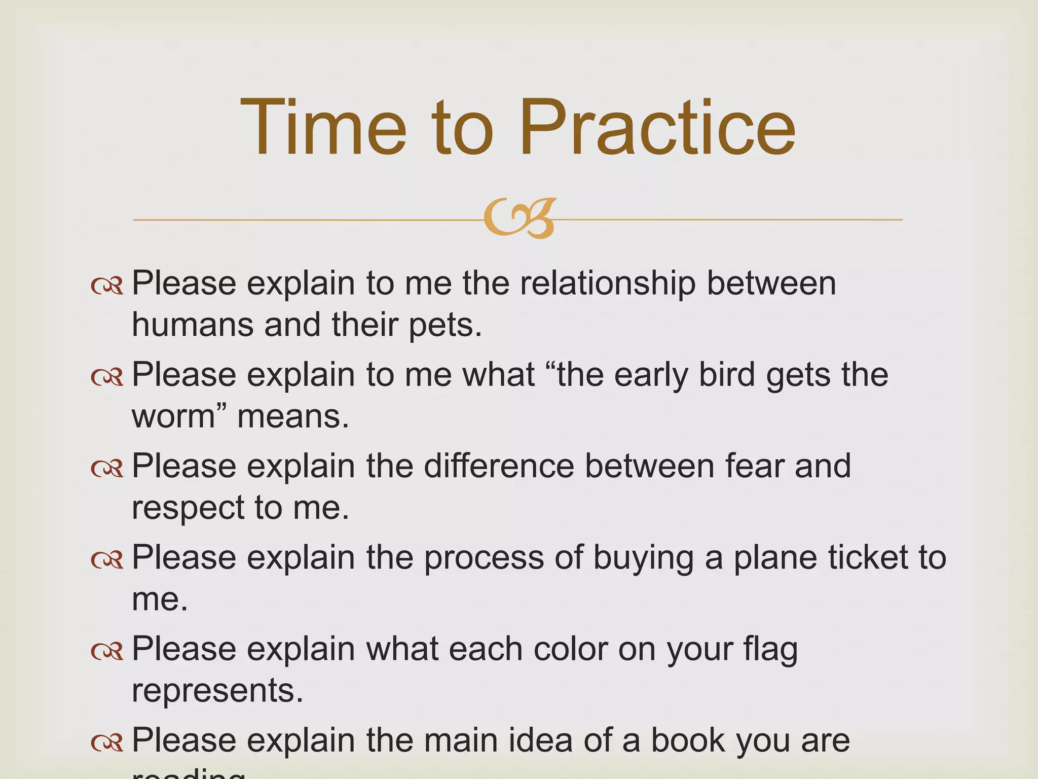 Time to Practice
                
 Please explain to me the relationship between
  humans and their pets.
 Please explain to me what “the early bird gets the
  worm” means.
 Please explain the difference between fear and
  respect to me.
 Please explain the process of buying a plane ticket to
  me.
 Please explain what each color on your flag
  represents.
 Please explain the main idea of a book you are
 