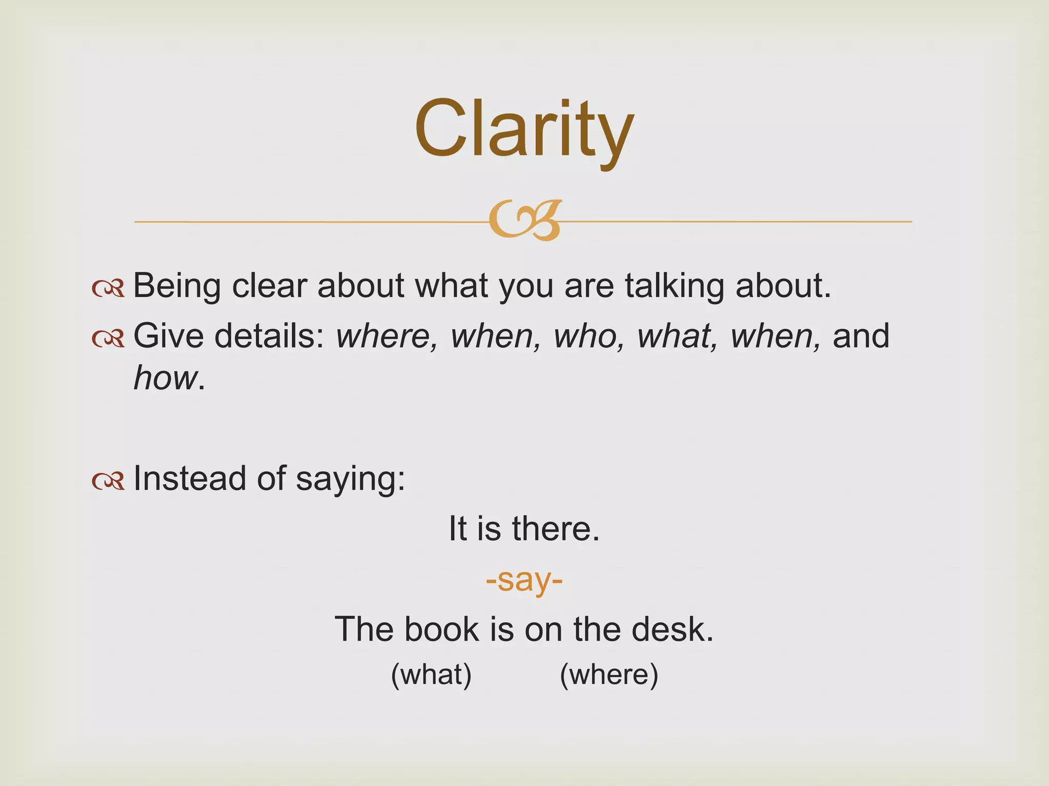 Clarity
                         
 Being clear about what you are talking about.
 Give details: where, when, who, what, when, and
  how.

 Instead of saying:
                     It is there.
                         -say-
               The book is on the desk.
                  (what)     (where)
 