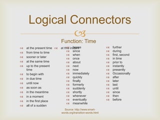Logical Connectors
             
                            Function: Time
   at the present time          hence
                            at this instant                      further
   from time to time             since                         during
                                  when                          first, second
   sooner or later               once                          in time
   at the same time              about                         prior to
   up to the present             next                          instantly
    time                          now                           presently
   to begin with                 immediately                   Occasionally
   in due time                   quickly                       after
                                  finally                       later
   until now                     formerly                      last
   as soon as                    suddenly                      until
   in the meantime               shortly                       since
   in a moment                   whenever                      then
   in the first place            eventually                    before
                                  meanwhile
   all of a sudden
                              Source: http://www.smart-
                            words.org/transition-words.html
 