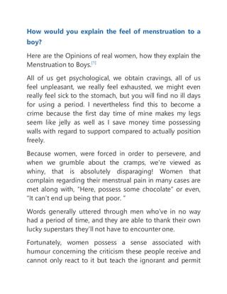 How would you explain the feel of menstruation to a
boy?
Here are the Opinions of real women, how they explain the
Menstruation to Boys.[1]
All of us get psychological, we obtain cravings, all of us
feel unpleasant, we really feel exhausted, we might even
really feel sick to the stomach, but you will find no ill days
for using a period. I nevertheless find this to become a
crime because the first day time of mine makes my legs
seem like jelly as well as I save money time possessing
walls with regard to support compared to actually position
freely.
Because women, were forced in order to persevere, and
when we grumble about the cramps, we're viewed as
whiny, that is absolutely disparaging! Women that
complain regarding their menstrual pain in many cases are
met along with, “Here, possess some chocolate” or even,
“It can’t end up being that poor. ”
Words generally uttered through men who’ve in no way
had a period of time, and they are able to thank their own
lucky superstars they’ll not have to encounter one.
Fortunately, women possess a sense associated with
humour concerning the criticism these people receive and
cannot only react to it but teach the ignorant and permit
 