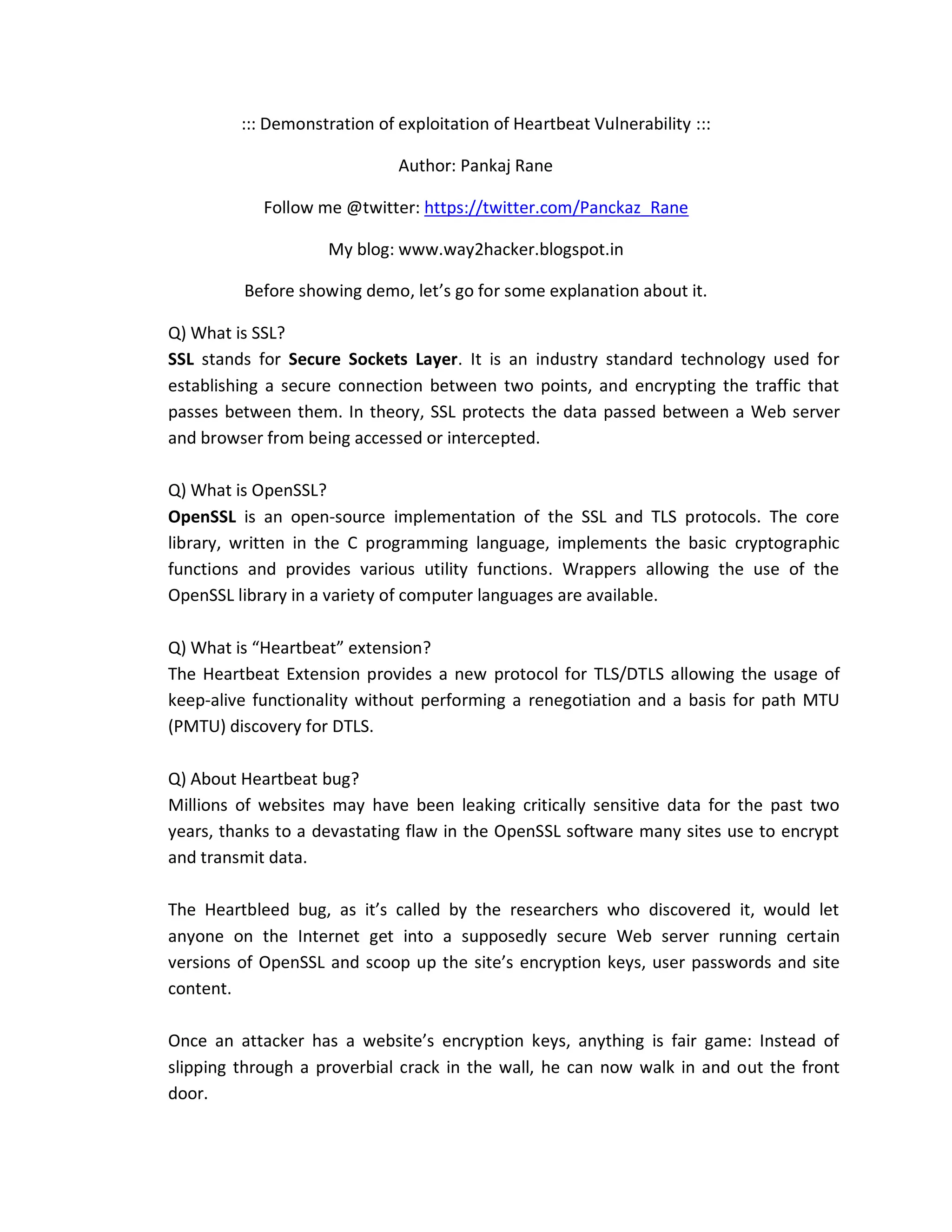 ::: Demonstration of exploitation of Heartbeat Vulnerability :::
Author: Pankaj Rane
Follow me @twitter: https://twitter.com/Panckaz_Rane
My blog: www.way2hacker.blogspot.in
Before showing demo, let’s go for some explanation about it.
Q) What is SSL?
SSL stands for Secure Sockets Layer. It is an industry standard technology used for
establishing a secure connection between two points, and encrypting the traffic that
passes between them. In theory, SSL protects the data passed between a Web server
and browser from being accessed or intercepted.
Q) What is OpenSSL?
OpenSSL is an open-source implementation of the SSL and TLS protocols. The core
library, written in the C programming language, implements the basic cryptographic
functions and provides various utility functions. Wrappers allowing the use of the
OpenSSL library in a variety of computer languages are available.
Q) What is “Heartbeat” extension?
The Heartbeat Extension provides a new protocol for TLS/DTLS allowing the usage of
keep-alive functionality without performing a renegotiation and a basis for path MTU
(PMTU) discovery for DTLS.
Q) About Heartbeat bug?
Millions of websites may have been leaking critically sensitive data for the past two
years, thanks to a devastating flaw in the OpenSSL software many sites use to encrypt
and transmit data.
The Heartbleed bug, as it’s called by the researchers who discovered it, would let
anyone on the Internet get into a supposedly secure Web server running certain
versions of OpenSSL and scoop up the site’s encryption keys, user passwords and site
content.
Once an attacker has a website’s encryption keys, anything is fair game: Instead of
slipping through a proverbial crack in the wall, he can now walk in and out the front
door.
 