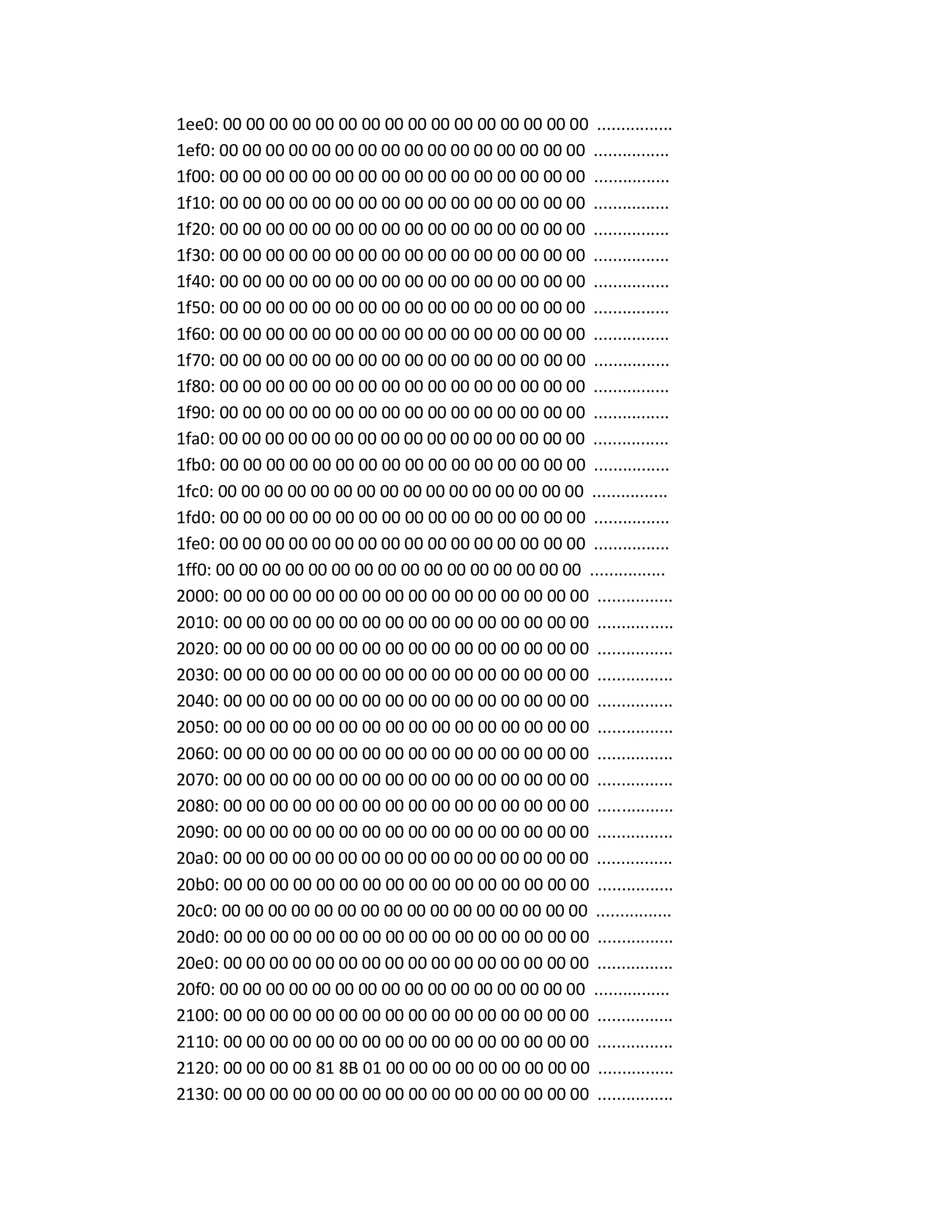 1ee0: 00 00 00 00 00 00 00 00 00 00 00 00 00 00 00 00 ................
1ef0: 00 00 00 00 00 00 00 00 00 00 00 00 00 00 00 00 ................
1f00: 00 00 00 00 00 00 00 00 00 00 00 00 00 00 00 00 ................
1f10: 00 00 00 00 00 00 00 00 00 00 00 00 00 00 00 00 ................
1f20: 00 00 00 00 00 00 00 00 00 00 00 00 00 00 00 00 ................
1f30: 00 00 00 00 00 00 00 00 00 00 00 00 00 00 00 00 ................
1f40: 00 00 00 00 00 00 00 00 00 00 00 00 00 00 00 00 ................
1f50: 00 00 00 00 00 00 00 00 00 00 00 00 00 00 00 00 ................
1f60: 00 00 00 00 00 00 00 00 00 00 00 00 00 00 00 00 ................
1f70: 00 00 00 00 00 00 00 00 00 00 00 00 00 00 00 00 ................
1f80: 00 00 00 00 00 00 00 00 00 00 00 00 00 00 00 00 ................
1f90: 00 00 00 00 00 00 00 00 00 00 00 00 00 00 00 00 ................
1fa0: 00 00 00 00 00 00 00 00 00 00 00 00 00 00 00 00 ................
1fb0: 00 00 00 00 00 00 00 00 00 00 00 00 00 00 00 00 ................
1fc0: 00 00 00 00 00 00 00 00 00 00 00 00 00 00 00 00 ................
1fd0: 00 00 00 00 00 00 00 00 00 00 00 00 00 00 00 00 ................
1fe0: 00 00 00 00 00 00 00 00 00 00 00 00 00 00 00 00 ................
1ff0: 00 00 00 00 00 00 00 00 00 00 00 00 00 00 00 00 ................
2000: 00 00 00 00 00 00 00 00 00 00 00 00 00 00 00 00 ................
2010: 00 00 00 00 00 00 00 00 00 00 00 00 00 00 00 00 ................
2020: 00 00 00 00 00 00 00 00 00 00 00 00 00 00 00 00 ................
2030: 00 00 00 00 00 00 00 00 00 00 00 00 00 00 00 00 ................
2040: 00 00 00 00 00 00 00 00 00 00 00 00 00 00 00 00 ................
2050: 00 00 00 00 00 00 00 00 00 00 00 00 00 00 00 00 ................
2060: 00 00 00 00 00 00 00 00 00 00 00 00 00 00 00 00 ................
2070: 00 00 00 00 00 00 00 00 00 00 00 00 00 00 00 00 ................
2080: 00 00 00 00 00 00 00 00 00 00 00 00 00 00 00 00 ................
2090: 00 00 00 00 00 00 00 00 00 00 00 00 00 00 00 00 ................
20a0: 00 00 00 00 00 00 00 00 00 00 00 00 00 00 00 00 ................
20b0: 00 00 00 00 00 00 00 00 00 00 00 00 00 00 00 00 ................
20c0: 00 00 00 00 00 00 00 00 00 00 00 00 00 00 00 00 ................
20d0: 00 00 00 00 00 00 00 00 00 00 00 00 00 00 00 00 ................
20e0: 00 00 00 00 00 00 00 00 00 00 00 00 00 00 00 00 ................
20f0: 00 00 00 00 00 00 00 00 00 00 00 00 00 00 00 00 ................
2100: 00 00 00 00 00 00 00 00 00 00 00 00 00 00 00 00 ................
2110: 00 00 00 00 00 00 00 00 00 00 00 00 00 00 00 00 ................
2120: 00 00 00 00 81 8B 01 00 00 00 00 00 00 00 00 00 ................
2130: 00 00 00 00 00 00 00 00 00 00 00 00 00 00 00 00 ................
 