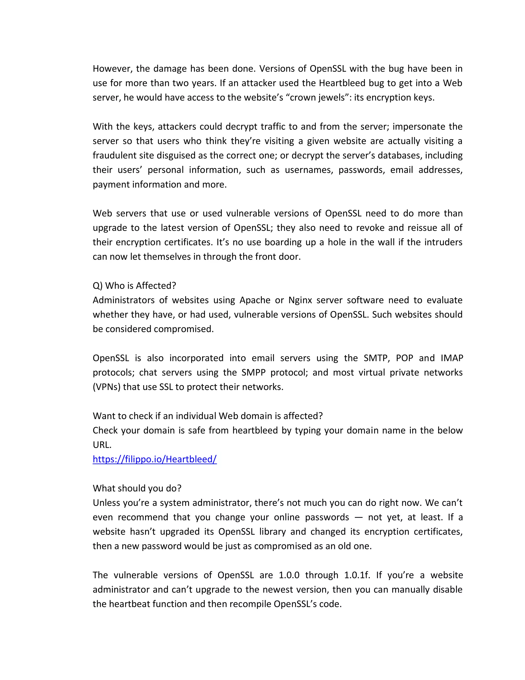 However, the damage has been done. Versions of OpenSSL with the bug have been in
use for more than two years. If an attacker used the Heartbleed bug to get into a Web
server, he would have access to the website’s “crown jewels”: its encryption keys.
With the keys, attackers could decrypt traffic to and from the server; impersonate the
server so that users who think they’re visiting a given website are actually visiting a
fraudulent site disguised as the correct one; or decrypt the server’s databases, including
their users’ personal information, such as usernames, passwords, email addresses,
payment information and more.
Web servers that use or used vulnerable versions of OpenSSL need to do more than
upgrade to the latest version of OpenSSL; they also need to revoke and reissue all of
their encryption certificates. It’s no use boarding up a hole in the wall if the intruders
can now let themselves in through the front door.
Q) Who is Affected?
Administrators of websites using Apache or Nginx server software need to evaluate
whether they have, or had used, vulnerable versions of OpenSSL. Such websites should
be considered compromised.
OpenSSL is also incorporated into email servers using the SMTP, POP and IMAP
protocols; chat servers using the SMPP protocol; and most virtual private networks
(VPNs) that use SSL to protect their networks.
Want to check if an individual Web domain is affected?
Check your domain is safe from heartbleed by typing your domain name in the below
URL.
https://filippo.io/Heartbleed/
What should you do?
Unless you’re a system administrator, there’s not much you can do right now. We can’t
even recommend that you change your online passwords — not yet, at least. If a
website hasn’t upgraded its OpenSSL library and changed its encryption certificates,
then a new password would be just as compromised as an old one.
The vulnerable versions of OpenSSL are 1.0.0 through 1.0.1f. If you’re a website
administrator and can’t upgrade to the newest version, then you can manually disable
the heartbeat function and then recompile OpenSSL’s code.
 