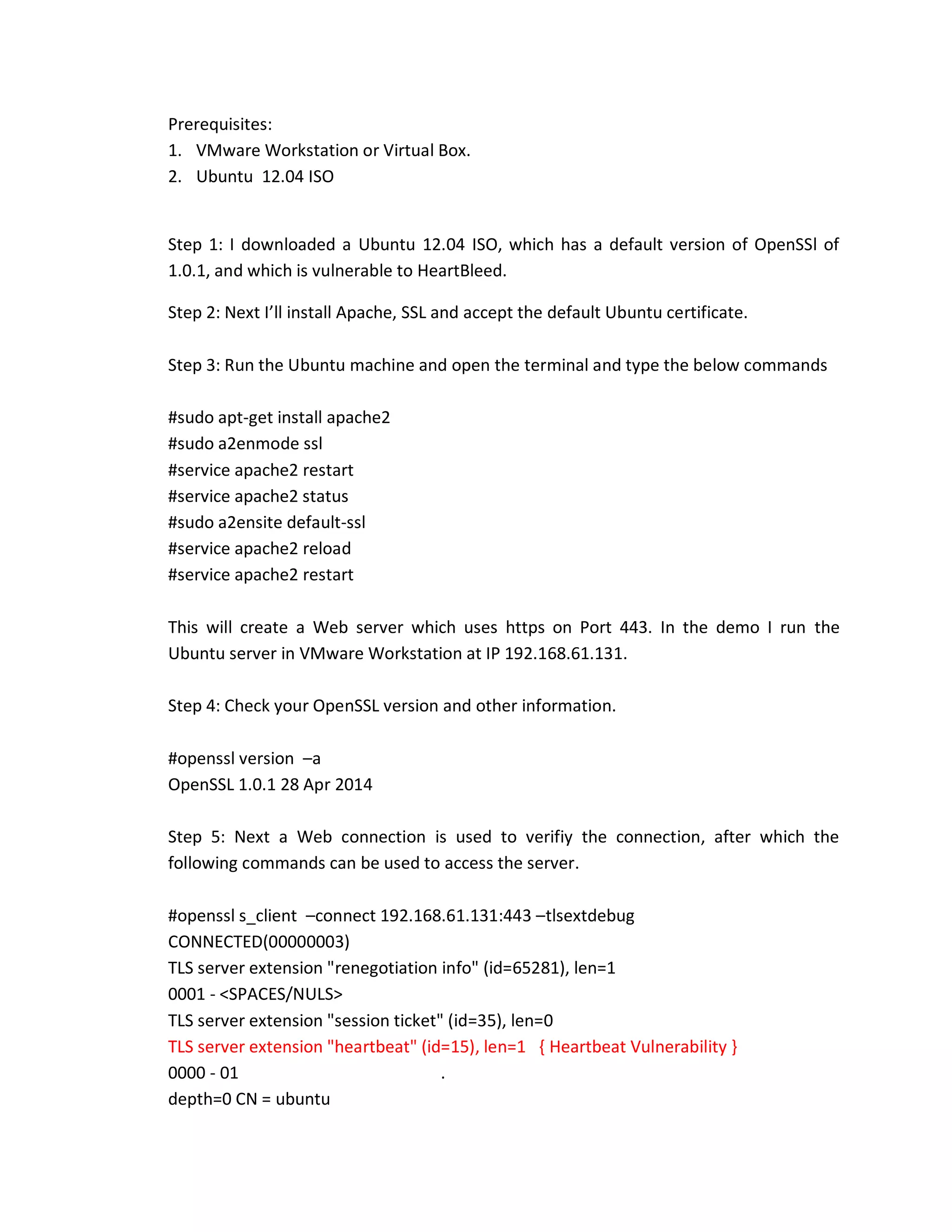 Prerequisites:
1. VMware Workstation or Virtual Box.
2. Ubuntu 12.04 ISO
Step 1: I downloaded a Ubuntu 12.04 ISO, which has a default version of OpenSSl of
1.0.1, and which is vulnerable to HeartBleed.
Step 2: Next I’ll install Apache, SSL and accept the default Ubuntu certificate.
Step 3: Run the Ubuntu machine and open the terminal and type the below commands
#sudo apt-get install apache2
#sudo a2enmode ssl
#service apache2 restart
#service apache2 status
#sudo a2ensite default-ssl
#service apache2 reload
#service apache2 restart
This will create a Web server which uses https on Port 443. In the demo I run the
Ubuntu server in VMware Workstation at IP 192.168.61.131.
Step 4: Check your OpenSSL version and other information.
#openssl version –a
OpenSSL 1.0.1 28 Apr 2014
Step 5: Next a Web connection is used to verifiy the connection, after which the
following commands can be used to access the server.
#openssl s_client –connect 192.168.61.131:443 –tlsextdebug
CONNECTED(00000003)
TLS server extension "renegotiation info" (id=65281), len=1
0001 - <SPACES/NULS>
TLS server extension "session ticket" (id=35), len=0
TLS server extension "heartbeat" (id=15), len=1 { Heartbeat Vulnerability }
0000 - 01 .
depth=0 CN = ubuntu
 