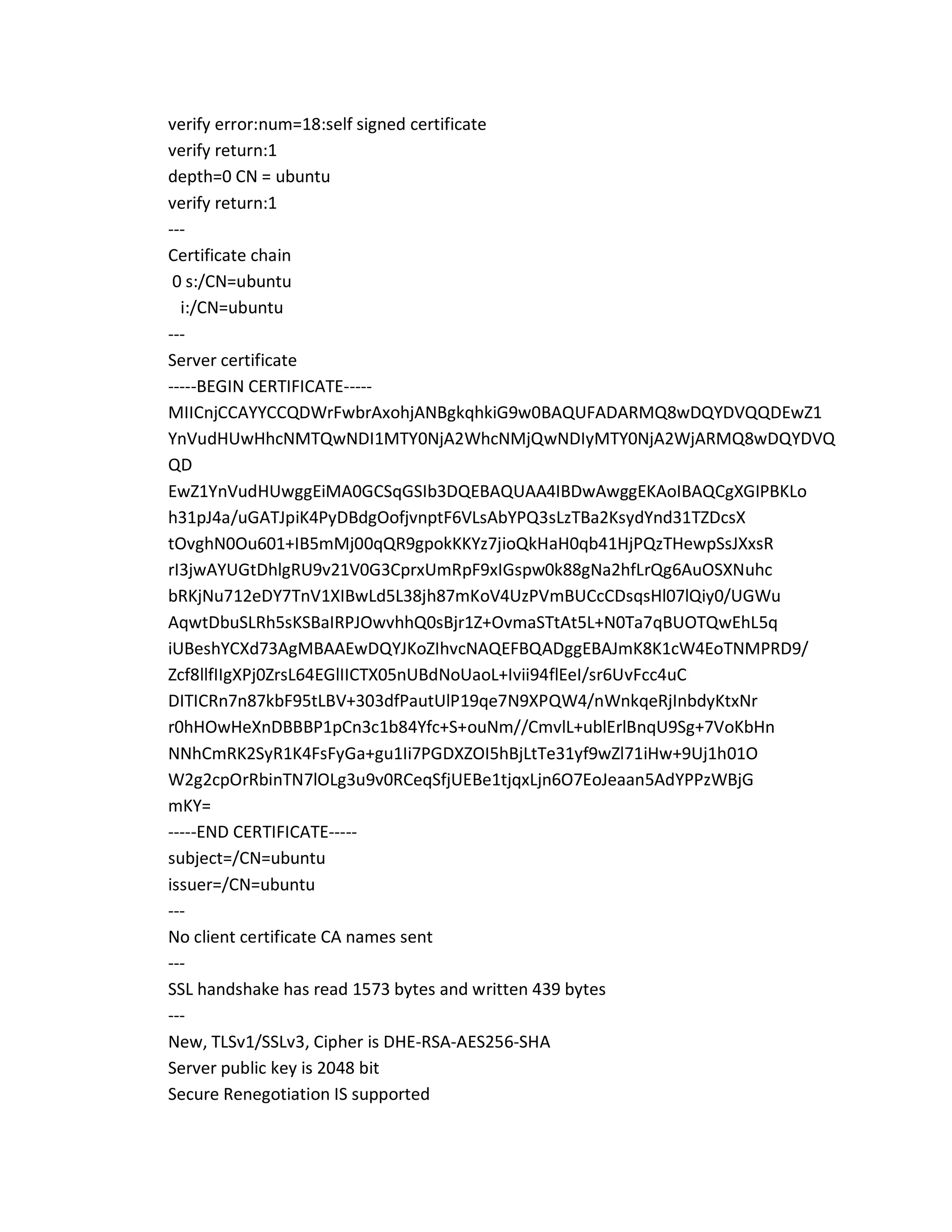 verify error:num=18:self signed certificate
verify return:1
depth=0 CN = ubuntu
verify return:1
---
Certificate chain
0 s:/CN=ubuntu
i:/CN=ubuntu
---
Server certificate
-----BEGIN CERTIFICATE-----
MIICnjCCAYYCCQDWrFwbrAxohjANBgkqhkiG9w0BAQUFADARMQ8wDQYDVQQDEwZ1
YnVudHUwHhcNMTQwNDI1MTY0NjA2WhcNMjQwNDIyMTY0NjA2WjARMQ8wDQYDVQ
QD
EwZ1YnVudHUwggEiMA0GCSqGSIb3DQEBAQUAA4IBDwAwggEKAoIBAQCgXGIPBKLo
h31pJ4a/uGATJpiK4PyDBdgOofjvnptF6VLsAbYPQ3sLzTBa2KsydYnd31TZDcsX
tOvghN0Ou601+IB5mMj00qQR9gpokKKYz7jioQkHaH0qb41HjPQzTHewpSsJXxsR
rI3jwAYUGtDhlgRU9v21V0G3CprxUmRpF9xIGspw0k88gNa2hfLrQg6AuOSXNuhc
bRKjNu712eDY7TnV1XIBwLd5L38jh87mKoV4UzPVmBUCcCDsqsHl07lQiy0/UGWu
AqwtDbuSLRh5sKSBaIRPJOwvhhQ0sBjr1Z+OvmaSTtAt5L+N0Ta7qBUOTQwEhL5q
iUBeshYCXd73AgMBAAEwDQYJKoZIhvcNAQEFBQADggEBAJmK8K1cW4EoTNMPRD9/
Zcf8llfIIgXPj0ZrsL64EGlIICTX05nUBdNoUaoL+Ivii94flEeI/sr6UvFcc4uC
DITICRn7n87kbF95tLBV+303dfPautUlP19qe7N9XPQW4/nWnkqeRjInbdyKtxNr
r0hHOwHeXnDBBBP1pCn3c1b84Yfc+S+ouNm//CmvlL+ublErlBnqU9Sg+7VoKbHn
NNhCmRK2SyR1K4FsFyGa+gu1Ii7PGDXZOI5hBjLtTe31yf9wZl71iHw+9Uj1h01O
W2g2cpOrRbinTN7lOLg3u9v0RCeqSfjUEBe1tjqxLjn6O7EoJeaan5AdYPPzWBjG
mKY=
-----END CERTIFICATE-----
subject=/CN=ubuntu
issuer=/CN=ubuntu
---
No client certificate CA names sent
---
SSL handshake has read 1573 bytes and written 439 bytes
---
New, TLSv1/SSLv3, Cipher is DHE-RSA-AES256-SHA
Server public key is 2048 bit
Secure Renegotiation IS supported
 