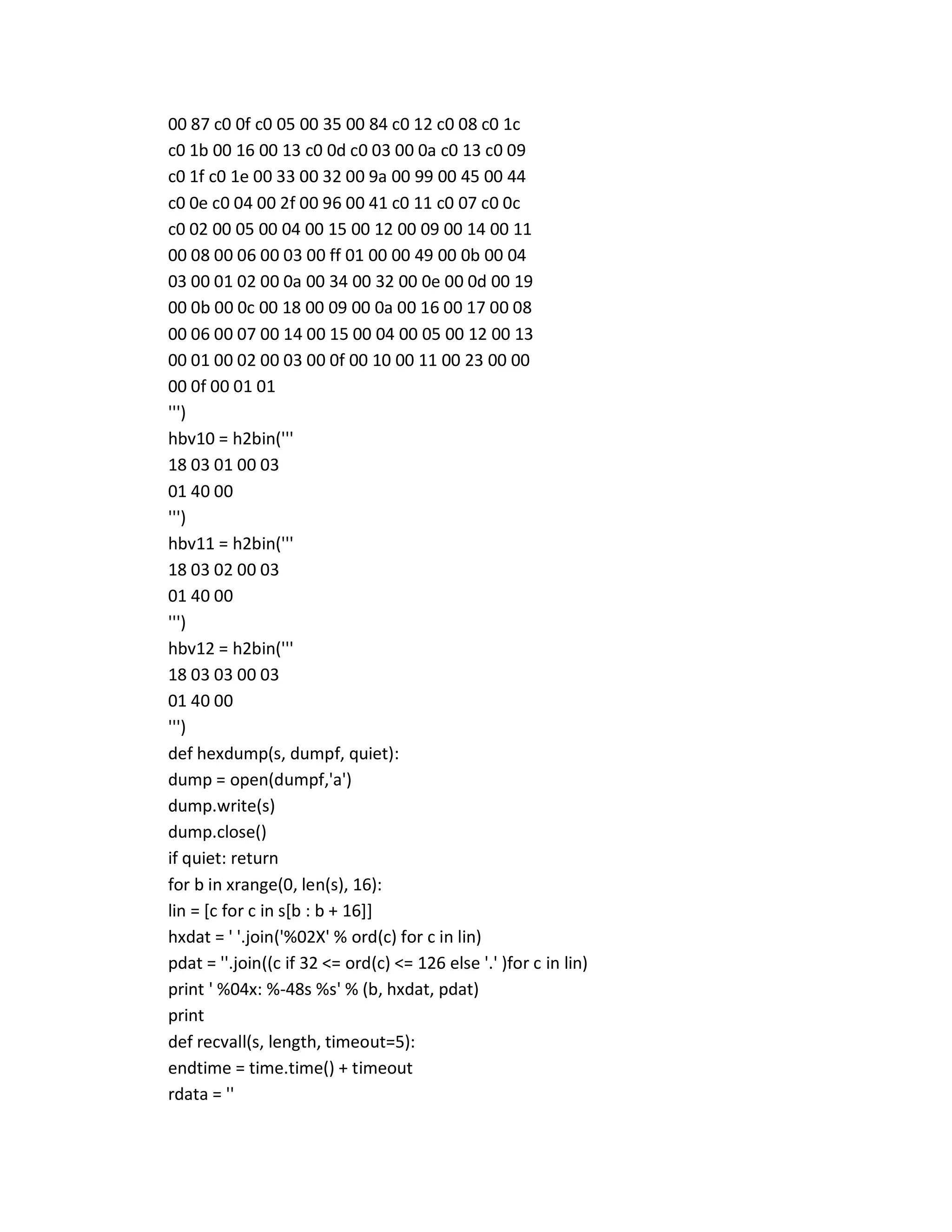00 87 c0 0f c0 05 00 35 00 84 c0 12 c0 08 c0 1c
c0 1b 00 16 00 13 c0 0d c0 03 00 0a c0 13 c0 09
c0 1f c0 1e 00 33 00 32 00 9a 00 99 00 45 00 44
c0 0e c0 04 00 2f 00 96 00 41 c0 11 c0 07 c0 0c
c0 02 00 05 00 04 00 15 00 12 00 09 00 14 00 11
00 08 00 06 00 03 00 ff 01 00 00 49 00 0b 00 04
03 00 01 02 00 0a 00 34 00 32 00 0e 00 0d 00 19
00 0b 00 0c 00 18 00 09 00 0a 00 16 00 17 00 08
00 06 00 07 00 14 00 15 00 04 00 05 00 12 00 13
00 01 00 02 00 03 00 0f 00 10 00 11 00 23 00 00
00 0f 00 01 01
''')
hbv10 = h2bin('''
18 03 01 00 03
01 40 00
''')
hbv11 = h2bin('''
18 03 02 00 03
01 40 00
''')
hbv12 = h2bin('''
18 03 03 00 03
01 40 00
''')
def hexdump(s, dumpf, quiet):
dump = open(dumpf,'a')
dump.write(s)
dump.close()
if quiet: return
for b in xrange(0, len(s), 16):
lin = [c for c in s[b : b + 16]]
hxdat = ' '.join('%02X' % ord(c) for c in lin)
pdat = ''.join((c if 32 <= ord(c) <= 126 else '.' )for c in lin)
print ' %04x: %-48s %s' % (b, hxdat, pdat)
print
def recvall(s, length, timeout=5):
endtime = time.time() + timeout
rdata = ''
 