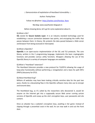 ::: Demonstration of exploitation of Heartbeat Vulnerability :::
Author: Pankaj Rane
Follow me @twitter: https://twitter.com/Panckaz_Rane
My blog: www.way2hacker.blogspot.in
Before showing demo, let’s go for some explanation about it.
Q) What is SSL?
SSL stands for Secure Sockets Layer. It is an industry standard technology used for
establishing a secure connection between two points, and encrypting the traffic that
passes between them. In theory, SSL protects the data passed between a Web server
and browser from being accessed or intercepted.
Q) What is OpenSSL?
OpenSSL is an open-source implementation of the SSL and TLS protocols. The core
library, written in the C programming language, implements the basic cryptographic
functions and provides various utility functions. Wrappers allowing the use of the
OpenSSL library in a variety of computer languages are available.
Q) What is “Heartbeat” extension?
The Heartbeat Extension provides a new protocol for TLS/DTLS allowing the usage of
keep-alive functionality without performing a renegotiation and a basis for path MTU
(PMTU) discovery for DTLS.
Q) About Heartbeat bug?
Millions of websites may have been leaking critically sensitive data for the past two
years, thanks to a devastating flaw in the OpenSSL software many sites use to encrypt
and transmit data.
The Heartbleed bug, as it’s called by the researchers who discovered it, would let
anyone on the Internet get into a supposedly secure Web server running certain
versions of OpenSSL and scoop up the site’s encryption keys, user passwords and site
content.
Once an attacker has a website’s encryption keys, anything is fair game: Instead of
slipping through a proverbial crack in the wall, he can now walk in and out the front
door.
 
