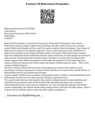 Features Of Behavioural Economics
Behavioural Economics ECN42260
Assessment 2
Behavioural Economics Public Policy
Rashi Mittal
16203017
Behavioural Economics is extensively being used to inform and develop policy interventions.
Behavioral economics brings insights from psychology and other social sciences into economic
models. Behavioural insights are also used for economic models of decision making. A key feature of
behavioural economics is its empirical approach. There is a growing scope of the contribution of
behavioural economics to the design and improvement of tax policy. Many behavioural economic
ideas have helped develop the traditional economic choice framework, in which people are assumed to
make rational, self interested and consistent choices. But that is not always the case behavioural
models suggests often different assumptions which make the predictions of the model align more
closely to observed outcomes and which explains the pattern of behavioural not easily ... Show more
content on Helpwriting.net ...
The first is based on behavioural economics and nudging, the second is from cognitive social
psychology covering tax perspectives, morals, fairness and the role of social norms and the third is co
determination between government and consumer.
A good example of behavioural economics is the prospect theory in which it is demonstrated that most
of the people are risk averse for gains and risk seeking for equivalent losses.
The second insight discusses that taxpayers have positive attitude towards revenue authorities and
belief that the government works for the benefit of the individuals then there may be positive
relationship between tax morale and tax compliance. It is very essential that taxpayers feel that the
system is trustworthy, fair and just and the money paid by them is utilized in the right manner. There is
evidence that tax attitudes improve when the link to public expenditure is
... Get more on HelpWriting.net ...
 