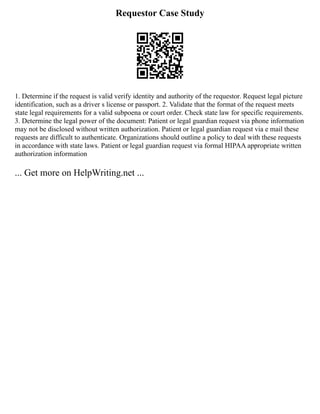 Requestor Case Study
1. Determine if the request is valid verify identity and authority of the requestor. Request legal picture
identification, such as a driver s license or passport. 2. Validate that the format of the request meets
state legal requirements for a valid subpoena or court order. Check state law for specific requirements.
3. Determine the legal power of the document: Patient or legal guardian request via phone information
may not be disclosed without written authorization. Patient or legal guardian request via e mail these
requests are difficult to authenticate. Organizations should outline a policy to deal with these requests
in accordance with state laws. Patient or legal guardian request via formal HIPAA appropriate written
authorization information
... Get more on HelpWriting.net ...
 