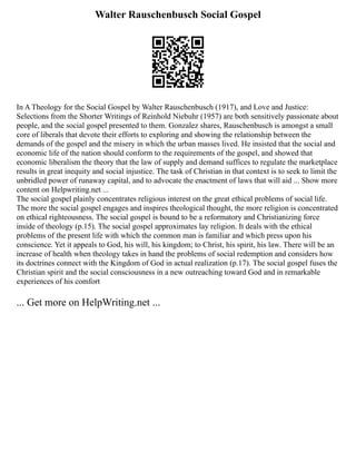 Walter Rauschenbusch Social Gospel
In A Theology for the Social Gospel by Walter Rauschenbusch (1917), and Love and Justice:
Selections from the Shorter Writings of Reinhold Niebuhr (1957) are both sensitively passionate about
people, and the social gospel presented to them. Gonzalez shares, Rauschenbusch is amongst a small
core of liberals that devote their efforts to exploring and showing the relationship between the
demands of the gospel and the misery in which the urban masses lived. He insisted that the social and
economic life of the nation should conform to the requirements of the gospel, and showed that
economic liberalism the theory that the law of supply and demand suffices to regulate the marketplace
results in great inequity and social injustice. The task of Christian in that context is to seek to limit the
unbridled power of runaway capital, and to advocate the enactment of laws that will aid ... Show more
content on Helpwriting.net ...
The social gospel plainly concentrates religious interest on the great ethical problems of social life.
The more the social gospel engages and inspires theological thought, the more religion is concentrated
on ethical righteousness. The social gospel is bound to be a reformatory and Christianizing force
inside of theology (p.15). The social gospel approximates lay religion. It deals with the ethical
problems of the present life with which the common man is familiar and which press upon his
conscience. Yet it appeals to God, his will, his kingdom; to Christ, his spirit, his law. There will be an
increase of health when theology takes in hand the problems of social redemption and considers how
its doctrines connect with the Kingdom of God in actual realization (p.17). The social gospel fuses the
Christian spirit and the social consciousness in a new outreaching toward God and in remarkable
experiences of his comfort
... Get more on HelpWriting.net ...
 