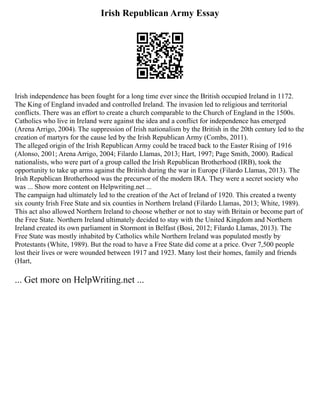 Irish Republican Army Essay
Irish independence has been fought for a long time ever since the British occupied Ireland in 1172.
The King of England invaded and controlled Ireland. The invasion led to religious and territorial
conflicts. There was an effort to create a church comparable to the Church of England in the 1500s.
Catholics who live in Ireland were against the idea and a conflict for independence has emerged
(Arena Arrigo, 2004). The suppression of Irish nationalism by the British in the 20th century led to the
creation of martyrs for the cause led by the Irish Republican Army (Combs, 2011).
The alleged origin of the Irish Republican Army could be traced back to the Easter Rising of 1916
(Alonso, 2001; Arena Arrigo, 2004; Filardo Llamas, 2013; Hart, 1997; Page Smith, 2000). Radical
nationalists, who were part of a group called the Irish Republican Brotherhood (IRB), took the
opportunity to take up arms against the British during the war in Europe (Filardo Llamas, 2013). The
Irish Republican Brotherhood was the precursor of the modern IRA. They were a secret society who
was ... Show more content on Helpwriting.net ...
The campaign had ultimately led to the creation of the Act of Ireland of 1920. This created a twenty
six county Irish Free State and six counties in Northern Ireland (Filardo Llamas, 2013; White, 1989).
This act also allowed Northern Ireland to choose whether or not to stay with Britain or become part of
the Free State. Northern Ireland ultimately decided to stay with the United Kingdom and Northern
Ireland created its own parliament in Stormont in Belfast (Bosi, 2012; Filardo Llamas, 2013). The
Free State was mostly inhabited by Catholics while Northern Ireland was populated mostly by
Protestants (White, 1989). But the road to have a Free State did come at a price. Over 7,500 people
lost their lives or were wounded between 1917 and 1923. Many lost their homes, family and friends
(Hart,
... Get more on HelpWriting.net ...
 