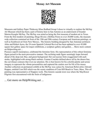 Mcnay Art Museum
Museums and Gallery Paper Thidavary Khus Redbud Group I chose to virtually re explore the McNay
Art Museum which has been a part of history here in San Antonio as an endowment of founder
Marion Koogler McNay. The McNay was noted as being the first museum of modern art in Texas.
From the first modern oil painting, Diego Rivera s Delfina Flores to over 20,000 works, the museum
wide collection contained art from of the 19th and 20th century European and American paintings, as
well as Southwest art from New Mexico.. The historic building designed by San Antonian architects
Atlee and Robert Ayres, the 24 room Spanish Colonial Revival has been updated to over 45,000
square feet gallery space for major exhibitions, a sculpture gallery and garden, ... Show more content
on Helpwriting.net ...
Picassos superb masterpiece, celebrated the feminine form. His representation of this robust feminine
figure poised in the most provocative manner. The reclining nude figure seemingly leaps forward
ahead of the deep red, blue, and green background. Her curvaceous form exaggerated with each
stroke, highlighted with strong black outlines. Femme Couchée defined above all by the drawn line,
the curvilinear contours that rivet our attention. His is best known for his colorful palette and serene
imagery to represent the vibrate personalities and captured the zealots zest for life of his muses
Another collection on permanent exhibit at the McNay was a piece by American Relist artist, Edward
Hopper, entitled Corn Hill which was the scenic rendition of Corn Hill Beach in Truro, Mass. This oil
painting was representative of Hoppers work. This historic seaside town was where the Mayflower
Pilgrims first encountered with the fruits of indigenous
... Get more on HelpWriting.net ...
 