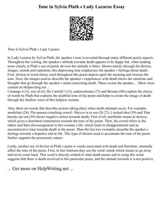 Tone in Sylvia Plath s Lady Lazarus Essay
Tone in Sylvia Plath s Lady Lazarus
In Lady Lazarus by Sylvia Plath, the speaker s tone is revealed through many different poetic aspects.
Throughout her writing, the speaker s attitude towards death appears to be happy but, when looking
more closely at Plath s use of poetic devices her attitude is bitter. Shown mainly through the diction,
images, sounds and repetition, this depressing tone emphasizes the speaker s feelings about death.
First, diction or word choice used throughout this poem depicts apart the meaning and stresses the
tone. Next, the images used to describe the speaker s experiences with death shows the emotions and
thoughts that go through the speaker s mind concerning death. These events the speaker ... Show more
content on Helpwriting.net ...
I manage it (3), sort of (4), Do I terrify? (12), underestimate (72) and Beware (80) explain the choice
of words by Plath that explains the doubtful tone of the poem and helps to create the image of death
through the shallow voice of this helpless woman.
Also, there are words that describe actions taking place when death attempts occur. For example,
annihilate (24), The peanut crunching crowd / Shoves in to see (26 27), I rocked shut (39) and That
knocks me out (56) shows negative action towards death. First of all, annihilate means to destroy,
which gives a downbeat connotation towards the tone of the poem. Then, the crowd refers to the
others and their discouragement in this woman s life, which leads to disappointment and an
unconstructive tone towards death in the poem. Then the last two examples describe the speaker s
feelings towards a hopeless end to life. This type of diction used to accentuate the tone of the poem
further supports the pessimistic nature.
Lastly, another use of diction in Plath s poem is words associated with death and therefore, internally
affect the tone of the poem. First, in line fourteen they use the word vanish which means to go away
and never come back. This word is directly related to what death means and in using this word
suggests that there is death involved in this particular poem, and the attitude towards it is not positive.
... Get more on HelpWriting.net ...
 