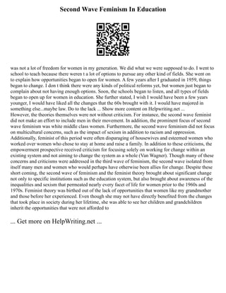 Second Wave Feminism In Education
was not a lot of freedom for women in my generation. We did what we were supposed to do. I went to
school to teach because there weren t a lot of options to pursue any other kind of fields. She went on
to explain how opportunities began to open for women. A few years after I graduated in 1959, things
began to change. I don t think there were any kinds of political reforms yet, but women just began to
complain about not having enough options. Soon, the schools began to listen, and all types of fields
began to open up for women in education. She further stated, I wish I would have been a few years
younger, I would have liked all the changes that the 60s brought with it. I would have majored in
something else...maybe law. Do to the lack ... Show more content on Helpwriting.net ...
However, the theories themselves were not without criticism. For instance, the second wave feminist
did not make an effort to include men in their movement. In addition, the prominent focus of second
wave feminism was white middle class women. Furthermore, the second wave feminism did not focus
on multicultural concerns, such as the impact of sexism in addition to racism and oppression.
Additionally, feminist of this period were often disparaging of housewives and esteemed women who
worked over women who chose to stay at home and raise a family. In addition to these criticisms, the
empowerment prospective received criticism for focusing solely on working for change within an
existing system and not aiming to change the system as a whole (Van Wagner). Though many of these
concerns and criticisms were addressed in the third wave of feminism, the second wave isolated from
itself many men and women who would perhaps have otherwise been allies for change. Despite these
short coming, the second wave of feminism and the feminist theory brought about significant change
not only to specific institutions such as the education system, but also brought about awareness of the
inequalities and sexism that permeated nearly every facet of life for women prior to the 1960s and
1970s. Feminist theory was birthed out of the lack of opportunities that women like my grandmother
and those before her experienced. Even though she may not have directly benefited from the changes
that took place in society during her lifetime, she was able to see her children and grandchildren
inherit the opportunities that were not afforded to
... Get more on HelpWriting.net ...
 