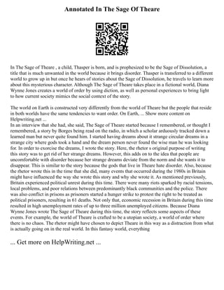 Annotated In The Sage Of Theare
In The Sage of Theare , a child, Thasper is born, and is prophesized to be the Sage of Dissolution, a
title that is much unwanted in the world because it brings disorder. Thasper is transferred to a different
world to grow up in but once he hears of stories about the Sage of Dissolution, he travels to learn more
about this mysterious character. Although The Sage of Theare takes place in a fictional world, Diana
Wynne Jones creates a world of order by using diction, as well as personal experiences to bring light
to how current society mimics the social context of the story.
The world on Earth is constructed very differently from the world of Theare but the people that reside
in both worlds have the same tendencies to want order. On Earth, ... Show more content on
Helpwriting.net ...
In an interview that she had, she said, The Sage of Theare started because I remembered, or thought I
remembered, a story by Borges being read on the radio, in which a scholar arduously tracked down a
learned man but never quite found him. I started having dreams about it strange circular dreams in a
strange city where gods took a hand and the dream person never found the wise man he was looking
for. In order to exorcise the dreams, I wrote the story. Here, the rhetor s original purpose of writing
this story was to get rid of her strange dreams. However, this adds on to the idea that people are
uncomfortable with disorder because her strange dreams deviate from the norm and she wants it to
disappear. This is similar to the story because the gods that live in Theare hate disorder. Also, because
the rhetor wrote this in the time that she did, many events that occurred during the 1980s in Britain
might have influenced the way she wrote this story and why she wrote it. As mentioned previously,
Britain experienced political unrest during this time. There were many riots sparked by racial tensions,
local problems, and poor relations between predominantly black communities and the police. There
was also conflict in prisons as prisoners started a hunger strike to protest the right to be treated as
political prisoners, resulting in 61 deaths. Not only that, economic recession in Britain during this time
resulted in high unemployment rates of up to three million unemployed citizens. Because Diana
Wynne Jones wrote The Sage of Theare during this time, the story reflects some aspects of these
events. For example, the world of Theare is crafted to be a utopian society, a world of order where
there is no chaos. The rhetor might have chosen to depict Theare in this way as a distraction from what
is actually going on in the real world. In this fantasy world, everything
... Get more on HelpWriting.net ...
 