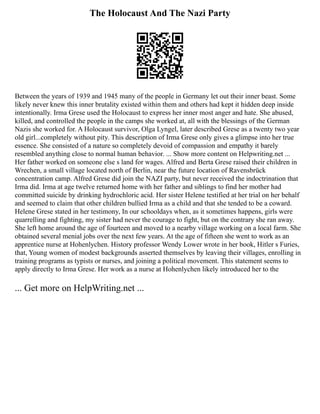 The Holocaust And The Nazi Party
Between the years of 1939 and 1945 many of the people in Germany let out their inner beast. Some
likely never knew this inner brutality existed within them and others had kept it hidden deep inside
intentionally. Irma Grese used the Holocaust to express her inner most anger and hate. She abused,
killed, and controlled the people in the camps she worked at, all with the blessings of the German
Nazis she worked for. A Holocaust survivor, Olga Lyngel, later described Grese as a twenty two year
old girl...completely without pity. This description of Irma Grese only gives a glimpse into her true
essence. She consisted of a nature so completely devoid of compassion and empathy it barely
resembled anything close to normal human behavior. ... Show more content on Helpwriting.net ...
Her father worked on someone else s land for wages. Alfred and Berta Grese raised their children in
Wrechen, a small village located north of Berlin, near the future location of Ravensbrück
concentration camp. Alfred Grese did join the NAZI party, but never received the indoctrination that
Irma did. Irma at age twelve returned home with her father and siblings to find her mother had
committed suicide by drinking hydrochloric acid. Her sister Helene testified at her trial on her behalf
and seemed to claim that other children bullied Irma as a child and that she tended to be a coward.
Helene Grese stated in her testimony, In our schooldays when, as it sometimes happens, girls were
quarrelling and fighting, my sister had never the courage to fight, but on the contrary she ran away.
She left home around the age of fourteen and moved to a nearby village working on a local farm. She
obtained several menial jobs over the next few years. At the age of fifteen she went to work as an
apprentice nurse at Hohenlychen. History professor Wendy Lower wrote in her book, Hitler s Furies,
that, Young women of modest backgrounds asserted themselves by leaving their villages, enrolling in
training programs as typists or nurses, and joining a political movement. This statement seems to
apply directly to Irma Grese. Her work as a nurse at Hohenlychen likely introduced her to the
... Get more on HelpWriting.net ...
 