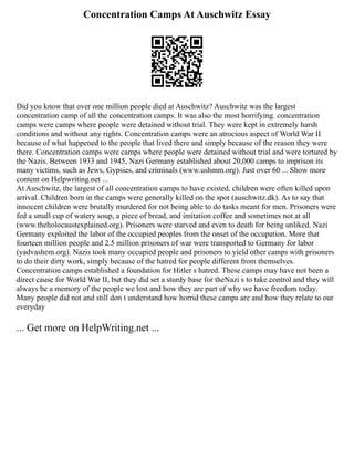 Concentration Camps At Auschwitz Essay
Did you know that over one million people died at Auschwitz? Auschwitz was the largest
concentration camp of all the concentration camps. It was also the most horrifying. concentration
camps were camps where people were detained without trial. They were kept in extremely harsh
conditions and without any rights. Concentration camps were an atrocious aspect of World War II
because of what happened to the people that lived there and simply because of the reason they were
there. Concentration camps were camps where people were detained without trial and were tortured by
the Nazis. Between 1933 and 1945, Nazi Germany established about 20,000 camps to imprison its
many victims, such as Jews, Gypsies, and criminals (www.ushmm.org). Just over 60 ... Show more
content on Helpwriting.net ...
At Auschwitz, the largest of all concentration camps to have existed, children were often killed upon
arrival. Children born in the camps were generally killed on the spot (auschwitz.dk). As to say that
innocent children were brutally murdered for not being able to do tasks meant for men. Prisoners were
fed a small cup of watery soup, a piece of bread, and imitation coffee and sometimes not at all
(www.theholocaustexplained.org). Prisoners were starved and even to death for being unliked. Nazi
Germany exploited the labor of the occupied peoples from the onset of the occupation. More that
fourteen million people and 2.5 million prisoners of war were transported to Germany for labor
(yadvashem.org). Nazis took many occupied people and prisoners to yield other camps with prisoners
to do their dirty work, simply because of the hatred for people different from themselves.
Concentration camps established a foundation for Hitler s hatred. These camps may have not been a
direct cause for World War II, but they did set a sturdy base for theNazi s to take control and they will
always be a memory of the people we lost and how they are part of why we have freedom today.
Many people did not and still don t understand how horrid these camps are and how they relate to our
everyday
... Get more on HelpWriting.net ...
 