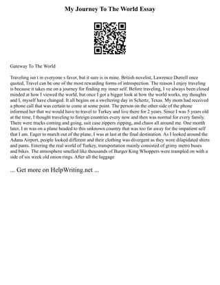 My Journey To The World Essay
Gateway To The World
Traveling isn t in everyone s favor, but it sure is in mine. British novelist, Lawrence Durrell once
quoted, Travel can be one of the most rewarding forms of introspection. The reason I enjoy traveling
is because it takes me on a journey for finding my inner self. Before traveling, I ve always been closed
minded at how I viewed the world, but once I got a bigger look at how the world works, my thoughts
and I, myself have changed. It all begins on a sweltering day in Schertz, Texas. My mom had received
a phone call that was certain to come at some point. The person on the other side of the phone
informed her that we would have to travel to Turkey and live there for 2 years. Since I was 5 years old
at the time, I thought traveling to foreign countries every now and then was normal for every family.
There were trucks coming and going, suit case zippers zipping, and chaos all around me. One month
later, I m was on a plane headed to this unknown country that was too far away for the impatient self
that I am. Eager to march out of the plane, I was at last at the final destination. As I looked around the
Adana Airport, people looked different and their clothing was divergent as they wore dilapidated shirts
and pants. Entering the real world of Turkey, transportation mainly consisted of grimy metro buses
and bikes. The atmosphere smelled like thousands of Burger King Whoppers were trampled on with a
side of six week old onion rings. After all the luggage
... Get more on HelpWriting.net ...
 