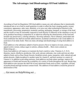 The Advantages And Disadvantages Of Food Additives
According to Food Act Regulation 1983,food additive means any safe substance that is intentionally
introduced into or on a food in small quantities in order to affect the food s keeping quality, texture,
consistency, appearance, odor, taste, alkalinity, or to serve any other technological function in the
manufacture, processing, preparation, treatment, packing, packaging, transport, or storage of the food
and the results or may be reasonably expected to result directly or indirectly in the substance or any of
its by products becoming a component of, or otherwise affecting the characteristics of the food and
includes any preservative, coloring substance, flavoring substance, flavor enhancer, antioxidant and
food conditioner but shall not include added nutrient, incidental constituent or salt. Food additive is
used most of our daily foods. There are many advantage and disadvantage of using food additive in
food.
Food additives is the substances added to food to preserve flavor or improve its taste, aroma, eye
appeal (color), texture, reduce sugar or calories, enhance health ... Show more content on
Helpwriting.net ...
Some food additives will improve or maintain the food s nutritive value. Vitamins A, C, D, E,
thiamine, niacin, riboflavin, pyridoxine, folic acid, calcium carbonate, zinc oxide and iron are often
added to foods such as flour, bread, biscuits, breakfast cereals, pasta, margarine, milk, iodized salt and
gelatin desserts. Alpha tocopherol is another name for vitamin E, and beta carotene is a source of
vitamin A. In addition to providing nutrients, food additives can help reduce spoilage, improve the
appearance of foods and increase the availability of a variety of foods throughout the year. Beside that,
food additives also increase the shelf life of easy deteriorate foods such as fruits, vegetables, all kind
of poultry,bread and high moisture content foods. The addition of food additive extend the period of
deterioration of the
... Get more on HelpWriting.net ...
 