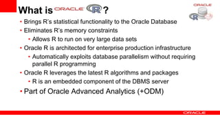 What is                        ?
• Brings R’s statistical functionality to the Oracle Database
• Eliminates R’s memory constraints
   • Allows R to run on very large data sets
• Oracle R is architected for enterprise production infrastructure
   • Automatically exploits database parallelism without requiring
     parallel R programming
• Oracle R leverages the latest R algorithms and packages
   • R is an embedded component of the DBMS server
• Part of Oracle Advanced Analytics (+ODM)
 