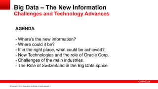 Big Data – The New Information
        Challenges and Technology Advances

           AGENDA

           - Where’s the new information?
           - Where could it be?
           - If in the right place, what could be achieved?
           - New Technologies and the role of Oracle Corp.
           - Challenges of the main industries.
           - The Role of Switzerland in the Big Data space



3   Copyright © 2013, Oracle and/or its affiliates. All rights reserved.
 
