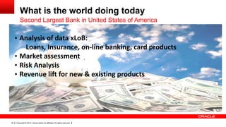 What is the world doing today
         Second Largest Bank in United States of America

     • Analysis of data xLoB:
         Loans, Insurance, on-line banking, card products
     • Market assessment
     • Risk Analysis
     • Revenue lift for new & existing products




24   Copyright © 2013, Oracle and/or its affiliates. All rights reserved.
 