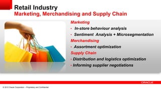 Retail Industry
             Marketing, Merchandising and Supply Chain
                                                           Marketing
                                                           • In-store behaviour analysis
                                                           • Sentiment Analysis + Microsegmentation
                                                           Merchandising
                                                           • Assortment optimization
                                                           Supply Chain
                                                           • Distribution and logistics optimization
                                                           • Informing supplier negotiations




© 2012 Oracle Corporation – Proprietary and Confidential
 