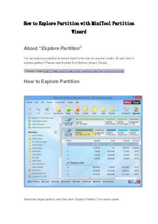 How to Explore Partition with MiniTool Partition
Wizard
About “Explore Partition”
You can explore a partition to ensure that it is the one you want to modify. So well, how to
explore partition? Please read the MiniTool Partition Wizard Tutorial.
--Source from http://www.partitionwizard.com/help/explore-partition.html
How to Explore Partition
Select the target partition, and then click “Explore Partition” from action panel.
 