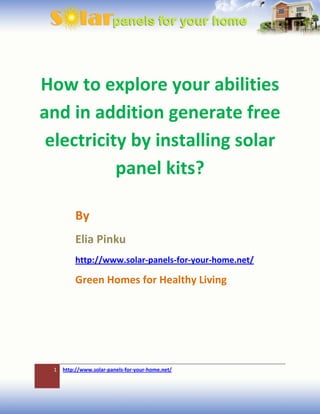 How to explore your abilities
and in addition generate free
 electricity by installing solar
           panel kits?

         By
         Elia Pinku
         http://www.solar-panels-for-your-home.net/

         Green Homes for Healthy Living




 1   http://www.solar-panels-for-your-home.net/
 