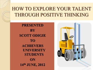 HOW TO EXPLORE YOUR TALENT
 THROUGH POSITIVE THINKING
   PRESENTED
         BY
  SCOTT ODIGIE
         TO
   ACHIEVERS
    UNIVERSITY
     STUDENTS
         ON
  14th JUNE, 2012
 