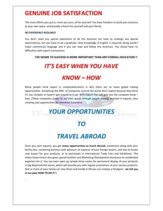 GENUINE JOB SATISFACTION
The more efforts you put in, more you earn, all for yourself. You have freedom to build your business
at your own space, and provide a future for yourself and your family.

NO EXPERIENCE REQUIRED

You don’t need any special experience to do this business nor have to undergo any special
examinations, nor you have to be a graduate. Only knowledge of English is required, being world’s
major commercial language and if you can read and follow this brochure. You shoud have no
difficulties with export transactions.

        THE DESIRE TO SUCCEDD IS MORE IMPORTANT THAN ANY FORMAL EDUCATION !!


                 IT’S EASY WHEN YOU HAVE
                                 KNOW – HOW
Many people think export is complicated-which is why there are so many global trading
opportunities. Something like 80% of companies around the world don’t export because they think
it’s too complex or haven’t got around to it yet. WTC Export Plan will give you the complete know –
how. (These companies prefer to sell their goods through people already involved in exports, thus
creating vast opportunities for merchant Exporters)


                     YOUR OPPORTUNITIES
                                              TO
                            TRAVEL ABROAD
Once you start exports, you get many opportunities to travel abroad, sometimes along with your
family also, combining business with pleasure on expense of your foreign buyers, and also to locate
new buyers for your products, or to participate in International Trade Fairs and Exhibitions. The
Indian Government also gives special facilities and Marketing Development Assistance to established
exporters for it. You can even open up sample show rooms for permanent display of your products
in big departmental stores, which will provide you with regular promotions of your various products.
One or more of your family can stay there and handle it OR you can employ a foreigner, we tell you
in our plan HOW TO DO IT !.

.
 